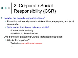 2. Corporate Social Responsibility (CSR) So what are socially responsible firms? Firms that act morally towards stakeholders, employees, and local community. So how can firms be socially responsible? Post-tax profits to charity. Help clean up the environment. One benefit of practicing CSR is increased reputation. Why is this important? To obtain a  competitive advantage . … 