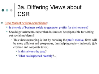 3a. Differing Views about CSR Free Market or Non-compliance : Is the role of business solely to generate  profits for their owners? Should governments, rather than businesses be responsible for sorting out social problems? This views reasoning is that by pursuing the  profit motive , firms will be more efficient and prosperous, thus helping society indirectly (job creation and corporate taxes). Is this always the case ? What has happened recently ?... 
