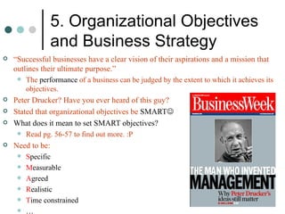 5. Organizational Objectives and Business Strategy “ Successful businesses have a clear vision of their aspirations and a mission that outlines their ultimate purpose.” The  performance  of a business can be judged by the extent to which it achieves its objectives. Peter Drucker? Have you ever heard of this guy? Stated that organizational objectives be  SMART  What does it mean to set SMART objectives? Read pg. 56-57 to find out more. :P Need to be: S pecific M easurable A greed R ealistic T ime constrained … 