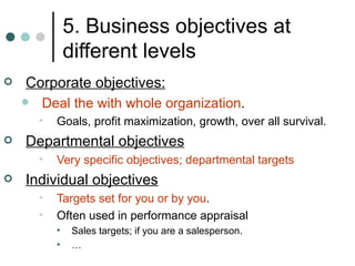5. Business objectives at different levels Corporate objectives: Deal the with whole organization . Goals, profit maximization, growth, over all survival. Departmental objectives Very specific objectives; departmental targets Individual objectives Targets set for you or by you . Often used in performance appraisal Sales targets; if you are a salesperson. … 