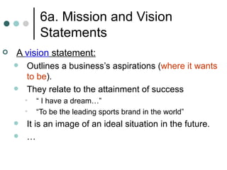 6a. Mission and Vision Statements A  vision  statement: Outlines a business’s aspirations ( where it wants to be ). They relate to the attainment of success “ I have a dream…” “To be the leading sports brand in the world” It is an image of an ideal situation in the future. … 