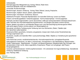 VORLESUNG
Anknüpfungspunkte Alltagserfahrung: Vortrag, Referat, Rede hören.
Historische Beispiele: lectio der mittelalterlichen
Universität; Rundfunkvorträge.
Bezeichnungen, deutsch: Vorlesung,  Vortrag, Rede, Referat, Lesung, Ansprache.
Bezeichnungen, englisch: lecture, speech, paper(reading).
Bezeichnungen, französisch: Conference, discours.
Didaktische Prinzipien: Personale Repräsentation von kultureller Erfahrung ­Lernen aus Reden.
Phasen und Handlungsabläufe: Vorbereitungsphase ­ Kommunikationsphase ­ Erinnerungsphase.
Elemente und deren Eigenschaften: Lerner (als Zuhörer): sollte sich seines besonderen Interesses bewußt sein; 
sollte Techniken der Informationsspeicherung beherrschen; muß längere Zeit passiv zuhören können.
Redner: gliedert und ordnet zu vermittelndes Wissen auch unter Berücksichtigung dramaturgischer Mittel; 
stellt seine eigene Position und die anderer zum Wissensgebiet vor.
Manuskript: schriftliche Textfassung der Vorlesung; kann aus Stichworten, Zitaten, Tabellen oder 
dem Sprechtext selbst bestehen.
Rhetorische Mittel: sprachliche, mimische und gestische; müssen dem Inhalt und der Persönlichkeit des 
Vertrags angemessen sein.
Akustische, visuelle und materielle Hilfen: Lauts precheranlage, Bilder, Objekte zur Verstärkung der sprachlichen 
Information.
Instrumente des Lerners: verständniserleichternde, informationsspeichernde, vortragsbeeinflussende.
Geltungsbereich Institutionen: vor allem in Hochschulen; Vortragsreihen in der Weiterbildung, Massenmedien. 
Inhalte: Faktenwissen,  Begriffswissen,  Prinzipien und Bewertungswissen; Modellverhalten des Vortragen­ den 
als besonderer Inhalt. Lerner: ältere Jugendliche, Erwachsene. Phasen von Lehrgängen: alle Phasen; 
lehrgangsbegleitend.
Varianten und Kombinationen: Vorführung/Demonstration ­ AV­unterstützter Vor­trag/Lichtbildvortrag ­ Darstellende 
Vorlesung ­Dialektische Vorlesung.
(aus: Flechsig 1983)


                               http://medienpaedagogik.univie.ac.at
 