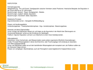 DISPUTATION

Anknüpfungspunkte
Alltagserfahrung:  "Pro und Contra"; Streitgespräch zwischen Vertretern zweier Positionen. Historische Beispiele: die Disputation in 
der Univer sität bis ins 18. Jahrhundert.
Bezeichnungen, deutsch:  Disput, Streitgespräch,  Debatte.
Bezeichnungen, englisch: debate, disputation. 
Bezeichnungen, französisch: debat, disputation.

Didaktische Prinzipien
Argumentierendes Lernen – Geregelte Konfliktbewältigung

Phasen und Handlungsabläufe
Vorbereitungsphase ­ Thesenpräsentationsphase ­ Argu­ mentationsphase ­ Bewertungsphase.

Elemente und deren Eigenschaften
Lerner: bringen als Disputanten Wissen ein und tragen es als Argumente in der Absicht des Überzeugens vor.
Vorsitzender/Moderator: achtet auf die Einhaltung von Spielregeln.
Publikum: folgt der Disputation und kann zum Abschluß an einem Votum beteiligt werden.

Geltungsbereich
Institutionen: früher Hochschulen, jetzt Massenmedien sowie andere organisierte öffentliche Veranstaltungen. 
Inhalte: Prinzipiell Wissensgebiete in denen die Erkenntnis­ oder Forschungslage nicht eindeutig ist, besonders 
auch Meinungsgegenstände.
Lerner: als Disputanten sollten sie auf dem betreffenden Wissensgebiet sehr kompetent sein; als Publikum sollten sie 
der Diskussion folgen können. 
Phasen von Lehrgängen: Abschlußphase, auch als Prüfungsform sowie begleitend für fortgeschrittene Lerner.




                                     http://medienpaedagogik.univie.ac.at
 