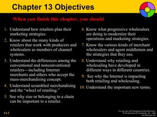 Chapter 13 Objectives
       When you finish this chapter, you should
1. Understand how retailers plan their    6. Know what progressive wholesalers
   marketing strategies.                     are doing to modernize their
2. Know about the many kinds of              operations and marketing strategies.
   retailers that work with producers and 7. Know the various kinds of merchant
   wholesalers as members of channel         wholesalers and agent middlemen and
   systems.                                  the strategies that they use.
3. Understand the differences among the 8. Understand why retailing and
   conventional and nonconventional          wholesaling have developed in
   retailers—including Internet              different ways in different countries.
   merchants and others who accept the    9. See why the Internet is impacting
   mass-merchandising concept.               both retailing and wholesaling.
4. Understand scrambled merchandising 10. Understand the important new terms.
   and the “wheel of retailing.”
5. See why size or belonging to a chain
   can be important to a retailer.

                                                               For use only with Perreault and McCarthy texts.
13-2                                                                © The McGraw-Hill Companies, Inc., 1999
                                                                                             Irwin/McGraw-Hill
 