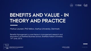 MARKUS LAURSEN
PHD FELLOW
14 JUNE 2016
BENEFITS AND VALUE - IN
THEORY AND PRACTICE
Markus Laursen, PhD fellow, Aarhus University, Denmark
Benefits Management: a core theme in management research and
education? at Sheffield Business School, Sheffield Hallam University
14th June, 2016
 