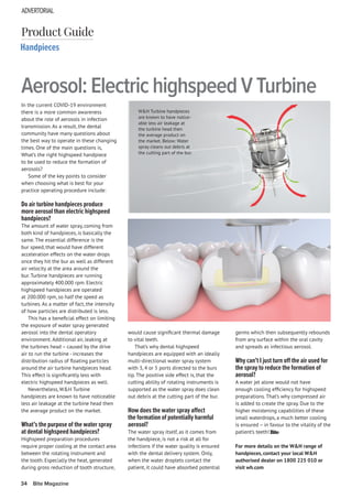 ADVERTORIAL
34 Bite Magazine
In the current COVID-19 environment
there is a more common awareness
about the role of aerosols in infection
transmission. As a result, the dental
community have many questions about
the best way to operate in these changing
times. One of the main questions is,
What’s the right highspeed handpiece
to be used to reduce the formation of
aerosols?
Some of the key points to consider
when choosing what is best for your
practice operating procedure include:
Do air turbine handpieces produce
more aerosol than electric highspeed
handpieces?
The amount of water spray, coming from
both kind of handpieces, is basically the
same. The essential difference is the
bur speed, that would have different
acceleration effects on the water drops
once they hit the bur as well as different
air velocity at the area around the
bur. Turbine handpieces are running
approximately 400.000 rpm. Electric
highspeed handpieces are operated
at 200.000 rpm, so half the speed as
turbines. As a matter of fact, the intensity
of how particles are distributed is less.
This has a beneficial effect on limiting
the exposure of water spray generated
aerosol into the dental operatory
environment. Additional air, leaking at
the turbines head – caused by the drive
air to run the turbine - increases the
distribution radius of floating particles
around the air turbine handpieces head.
This effect is significantly less with
electric highspeed handpieces as well.
Nevertheless, W&H Turbine
handpieces are known to have noticeable
less air leakage at the turbine head then
the average product on the market.
What’s the purpose of the water spray
at dental highspeed handpieces?
Highspeed preparation procedures
require proper cooling at the contact area
between the rotating instrument and
the tooth. Especially the heat, generated
during gross reduction of tooth structure,
Handpieces
Aerosol: Electric highspeed V Turbine
Product Guide
would cause significant thermal damage
to vital teeth.
That’s why dental highspeed
handpieces are equipped with an ideally
multi-directional water spray system
with 3, 4 or 5 ports directed to the burs
tip. The positive side effect is, that the
cutting ability of rotating instruments is
supported as the water spray does clean
out debris at the cutting part of the bur.
How does the water spray affect
the formation of potentially harmful
aerosol?
The water spray itself, as it comes from
the handpiece, is not a risk at all for
infections if the water quality is ensured
with the dental delivery system. Only,
when the water droplets contact the
patient, it could have absorbed potential
germs which then subsequently rebounds
from any surface within the oral cavity
and spreads as infectious aerosol.
Why can’t I just turn off the air used for
the spray to reduce the formation of
aerosol?
A water jet alone would not have
enough cooling efficiency for highspeed
preparations. That’s why compressed air
is added to create the spray. Due to the
higher moistening capabilities of these
small waterdrops, a much better cooling
is ensured – in favour to the vitality of the
patient’s teeth!
For more details on the W&H range of
handpieces, contact your local W&H
authorised dealer on 1800 225 010 or
visit wh.com
W&H Turbine handpieces
are known to have notice-
able less air leakage at
the turbine head then
the average product on
the market. Below: Water
spray cleans out debris at
the cutting part of the bur.
 