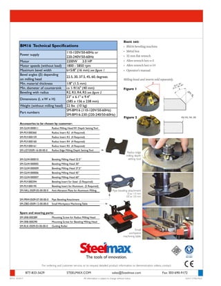 877-833-5629	 STEELMAX.COM	 sales@Steelmax.com	 Fax: 303-690-9172
For ordering and customer service, or to request detailed product information or demonstration videos, contact:
BM16 03/2017	 All information is subject to change without notice.	 ©2017 STEELMAX
Figure 2
Motor 2200W 3.0 HP
Motor speeds (without load) 1800 - 5850 rpm
Maximum bevel width b=5/8" (16 mm) see figure 1
Min. material thickness 1/8" (1.5 mm)
Min. diameter of countersink ca 1-9/16" (40 mm)
Beveling with radius R2, R3, R4, R5 see figure 2
Weight (without milling head) 22 lbs (10 kg)
BM16 Technical Specifications
SM-BM16 (110-120V/50-60Hz)
SM-BM16-230 (220-240/50-60Hz)
Part numbers
Power supply
110-120V/50-60Hz or
220-240V/50-60Hz
22.5, 30, 37.5, 45, 60, degrees
Dimensions (L x W x H)
23" x 6.1" x 9.4"
(585 x 156 x 238 mm)
Bevel angles (β) depending
on milling head
SM-GLW-000011 Radius Milling Head W/ Depth Setting Tool
SM-PLY-000360 Radius Insert R2 (4 Required)
SM-PLY-000159 Radius Insert R3 (4 Required)
SM-PLY-000160 Radius Insert R4 (4 Required)
SM-PLY-000161 Radius Insert R5 (4 Required)
SM-UST-0509-16-00-00-0 Radius Edge Milling Depth Setting Tool
SM-GLW-000010 Beveling Milling Head 22.5°
SM-GLW-000005 Beveling Milling Head 30°
SM-GLW-000009 Beveling Milling Head 37.5°
SM-GLW-000006 Beveling Milling Head 45°
SM-GLW-000007 Beveling Milling Head 60°
SM-PLY-000294 Beveling Insert for Steel (5 Required)
SM-PLY-000195 Beveling Insert for Aluminum (5 Required)
SM-NKL-0509-05-00-00-0 Anti-Abrasion Plate for Aluminum Milling
SM-PRW-0509-07-00-00-0 Pipe Beveling Attachment
SM-ZBD-0509-12-00-00-0 Small Workpiece Machining Table
SM-SRB-000289 Mounting Screw for Radius Milling Head
SM-SRB-000290 Mounting Screw for Beveling Milling Head
SM-RLK-0509-03-00-00-0 Guiding Roller
Accessories to be chosen by customer:
Spare and wearing parts:
Basic set:
•	 BM16 beveling machine
•	 Metal box
•	 32 mm flat wrench
•	 Allen wrench hex s=5
•	 Allen wrench hex s=14
•	 Operator’s manual
Milling head and inserts sold separately.
Figure 1
Radius edge
milling depth
setting tool
Pipe beveling attachment
ID ≥ 110 mm
OD ≥ 150 mm
Small
workpiece
machining table
 