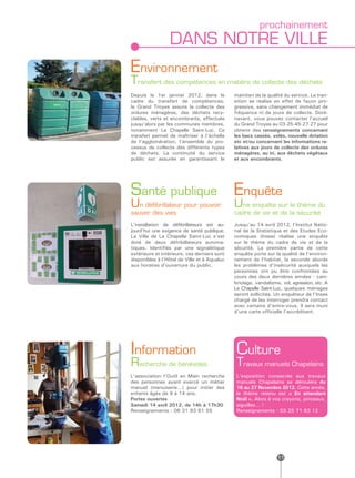 prochainement
                 DANS NOTRE VILLE
Environnement
Transfert des compétences en matière de collecte des déchets
Depuis le 1er janvier 2012, dans le           maintien de la qualité du service. La tran-
cadre du transfert de compétences,            sition se réalise en effet de façon pro-
le Grand Troyes assure la collecte des        gressive, sans changement immédiat de
ordures ménagères, des déchets recy-          fréquence ni de jours de collecte. Doré-
clables, verts et encombrants, effectués      navant, vous pouvez contacter l’accueil
jusqu’alors par les communes membres,         du Grand Troyes au 03-25-45-27-27 pour
notamment La Chapelle Saint-Luc. Ce           obtenir des renseignements concernant
transfert permet de maîtriser à l’échelle     les bacs cassés, volés, nouvelle dotation
de l’agglomération, l’ensemble du pro-        etc et/ou concernant les informations re-
cessus de collecte des différents types       latives aux jours de collecte des ordures
de déchets. La continuité du service          ménagères, au tri, aux déchets végétaux
public est assurée en garantissant le         et aux encombrants.




Santé publique                                Enquête
Un défibrillateur pour pouvoir                Une enquête sur le thème du
sauver des vies                               cadre de vie et de la sécurité
L’installation de défibrillateurs est au-     Jusqu’au 14 avril 2012, l’Institut Natio-
jourd’hui une exigence de santé publique.     nal de la Statistique et des Etudes Eco-
La Ville de La Chapelle Saint-Luc s’est       nomiques (Insee) réalise une enquête
doté de deux défribillateurs automa-          sur le thème du cadre de vie et de la
tiques. Identifiés par une signalétique       sécurité. La première partie de cette
extérieure et intérieure, ces derniers sont   enquête porte sur la qualité de l’environ-
disponibles à l’Hôtel de Ville et à Aqualuc   nement de l’habitat, la seconde aborde
aux horaires d’ouverture du public.           les problèmes d’insécurité auxquels les
                                              personnes ont pu être confrontées au
                                              cours des deux dernières années : cam-
                                              briolage, vandalisme, vol, agression, etc. A
                                              La Chapelle Saint-Luc, quelques ménages
                                              seront sollicités. Un enquêteur de l’Insee
                                              chargé de les interroger prendra contact
                                              avec certains d’entre-vous. Il sera muni
                                              d’une carte officielle l’accréditant.




Information                                    Culture
Recherche de bénévoles                         Travaux manuels Chapelains
L’association l’Outil en Main recherche        L’exposition consacrée aux travaux
des personnes ayant exercé un métier           manuels Chapelains se déroulera du
manuel (menuiserie…) pour initier des          16 au 27 Novembre 2012. Cette année,
enfants âgés de 9 à 14 ans.                    le thème retenu est « En attendant
Portes ouvertes                                Noël ». Alors à vos crayons, pinceaux,
Samedi 14 avril 2012, de 14h à 17h30           aiguilles… !
Renseignements : 06 31 93 61 55                Renseignements : 03 25 71 63 12




                                                                  11
 
