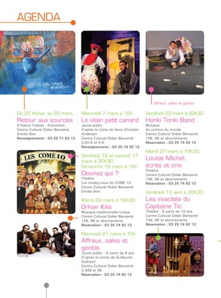 AGENDA




                                                                           Affreux, sales et gentils

Du 25 février au 25 mars          Mercredi 7 mars à 15h                Vendredi 23 mars à 20h30
Retour aux sources                Le vilain petit canard               Honki Tonki Band
d’Hatice Yüksek - Exposition      Jeune public                         Musique
Centre Culturel Didier Bienaimé   d’après le conte de Hans Christian   Au rythme du monde
Entrée libre                      Andersen                             Centre Culturel Didier Bienaimé
Renseignements : 03 25 71 63 13   Centre Culturel Didier Bienaimé      15€, 6€ et abonnements
                                  3,50 € et 9 €                        Réservation : 03 25 74 92 12
                                  Renseignements : 03 25 74 92 12
                                                                       Mardi 27 mars à 19h30
                                  Vendredi 16 et samedi 17
                                  mars à 20h30
                                                                       Louise Michel,
                                  Dimanche 18 mars à 15h               écrits et cris
                                                                       Théâtre
                                  Devinez qui ?                        Centre Culturel Didier Bienaimé
                                  Théâtre                              15€, 6€ et abonnements
                                  Les rendez-vous de COME 10           Réservation : 03 25 74 92 12
                                  Centre Culturel Didier Bienaimé
                                  Entrée libre                         Vendredi 13 avril à 20h30
                                  Mardi 20 mars à 19h30                Les vivacités du
                                  Orhan Kilis                          Capitaine Tic
                                  Musique traditionnelle turque        Théâtre - À partir de 10 ans
                                  Centre Culturel Didier Bienaimé      Centre Culturel Didier Bienaimé
                                  15€, 6€ et abonnements               15€, 6€ et abonnements
                                  Réservation : 03 25 74 92 12         Réservation : 03 25 74 92 12

                                  Mercredi 21 mars à 15h
                                  Affreux, sales et
                                  gentils
                                  Jeune public - À partir de 8 ans
                                  D’après le roman de Guillaume
                                  Guéraud
                                  Centre Culturel Didier Bienaimé
                                  3,50€ et 9€
                                  Réservation : 03 25 74 92 12

              12
 