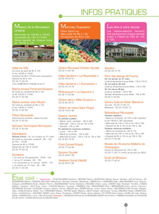 INFOS PRATIQUES
  Maison de la Rénovation                         Marchés Chapelains                              Les élus à votre écoute
  Urbaine                                         Place Saint-Luc                                 Les maires-adjoints tiennent
  Mercredis de 10h30 à 12h30                      Mercredis de 8h à 12h                           une permanence chaque samedi
  Vendredis de 15h à 17h30                        Dimanches de 8h à 13h                           matin à l’Hôtel de Ville de 10h
  2ème samedi de chaque mois                                                                      à 12h.
  de 10h30 à 12h




Hôtel de Ville                                  Centre Municipal d’Action Sociale               Aqualuc
Du lundi au jeudi de 9h à 12h                   03 25 71 62 44                                  03 25 45 72 70
et de 13h30 à 17h30
Vendredi de 9h à 17h30 sans interruption        Halte Garderie « La Ribambelle »                Parc des étangs de Fouchy
Samedi de 9h à 12h                              03 25 79 57 61                                  Du 1er janvier au 31 mars
03 25 71 34 34                                                                                  Lundi au dimanche et jours fériés : 13h à 17h15
com.site@ville-la-chapelle-st-luc.fr            Halte Garderie « L’Enchantine »                 Du 1er avril au 30 avril
                                                03 25 74 19 16                                  Lundi au dimanche et jours fériés : 12h à 19h
Mairie annexe Ferdinand Buisson                                                                 Du 1er mai au 30 juin
Du lundi au vendredi de 9h à 12h                Multi-accueil « La Capucine »                   Lundi au vendredi : 12h à 19h
et de 13h30 à 17h30                             03 25 71 62 84                                  Samedi, dimanche et jours fériés : 10h à 19h
03 25 71 62 69                                                                                  03 25 71 62 64
                                                Centre aéré « Mille Couleurs »
Mairie annexe Jean Moulin                       03 25 80 20 51                                  Centre Culturel Didier Bienaimé
Du lundi au vendredi de 9h à 12h                                                                Accueil : 03 25 71 63 13
et de 13h30 à 17h30                             Centre de loisirs Sara Hingot                   Billetterie : 03 25 74 92 12
03 25 71 62 90                                  03 25 74 61 60
                                                                                                Bibliothèque Municipale
Police Municipale                               Espace Jeunes                                   Horaires réguliers :
Informations diverses, objets trouvés           En période scolaire :                           • Mardi et vendredi de 14h à 18h (adultes)
03 25 71 62 82                                  • Mardi, jeudi, vendredi : 16h à 20h            et de 16h30 à 18h (jeunesse)
                                                • Mercredi : 10h à 12h et 14h à 20h             • Mercredi de 10h à 12h et de 14h à 18h
Services Techniques Municipaux                  • Samedi : 14h à 19h                            • Samedi de 9h à 12h et de 14h à 16h
03 25 71 62 64                                  En période de vacances scolaires :              Horaires vacances scolaires :
                                                • Lundi : 14h à 19h                             • Mardi et vendredi de 14h à 17h
Déchetterie                                     • Mardi et vendredi : 14h à 20h                 • Mercredi de 10h à 12h et de 14h à 18h
Période d’hiver : du 1er octobre au 31 mars     • Mercredi et jeudi : 10h à 12h et 14h à 20h    • Samedi de 9h à 12h et de 14h à 16h
Du lundi au mercredi, vendredi : 9h - 12h       03 25 83 14 42                                  03 25 71 63 46
et 14h - 17h30
Samedi de 9h à 17h30                            Point Conseil Emploi                            Musée de l’Ancienne Malterie de
Dimanche de 10h à 12h30                         03 25 71 62 94                                  Champagne
03 25 74 33 22                                                                                  Ouvert le dimanche de 14h à 18h
                                                Epicerie Sociale                                03 25 71 63 13 (visite de groupe sur RDV)
Cimetière                                       03 25 49 81 05
• 1er avril au 30 septembre : 7h30 - 19h                                                        Ecole de Musique
• 1er au 31 octobre : 8h - 18h                  Vestiaire Social (dépôt)                        03 25 71 63 41
• 1er novembre au 31 janvier : 8h30 - 17h       03 25 49 57 86
• 1er février au 31 mars : 8h - 18h
03 25 71 34 34




Etat civil -                  Naissances : UTHAYAKUMAR Aarthika • SESIVAR Zehra • CHAPITEAU Mendy, Kynan, Nicolas • SYLLA Fatima • AIT
ESSARGHINI Mehdi • TEIXEIRA VAILLANT Helley-Anna, Murielle, Dolorès, Stéphanie • CIMAR Emir • GANDARA Elias • BRUHAMMER Luca, Antonio,
Grégory •LOUBINOUX Ethan, Michel, Pierre • RAZANAMANY Kanto Fitahiana • ROUSSEL Ethan, Louis • GIROST Gaël, Raphaël, Timothé • SABAS
Nathan, Josephe • JOLY Enza, Tania • LAYOUNI Mariam, Touanes • DOMBELE Zoé • MOHAMMED Oline • BERNARDON Clara, Carine, Corinne •
RAHMOUNI Rimesse • CHAUDEY Kahyna, Viviane, Corine • IMAJNI Aya • DEMIRI Murat, Junior, Sokol, Bryan • BELORGEOT KAR Vincent, Philippe,
Alain • GUBLIN Sacha, Mahé, Tom • MAIGNIEN Maëva • TERTRE Isaiah, Maxime • BEATI Angelo, Dominique, Young • MOUROU Neyla • DEMIRI Elvis,
Fabio • AJVAZI Amin • RAFANOT HENRY Lylou, Eliane, Christiane • ROYER Nahïla, Aïcha, Nadine • ET-TAYEB Hana, Fatna • HUSELJIC Leïla, Shaïna,
Sheïla • HAMON Cyril, Louis • KELLIH Feryel • Mariages : HALBOUCH Mohamed et BENABDELKADER Sonia Nora • KOBISSA Abdellatif et KHADDAM
ELLAH Aïcha • KIVAGI Mohamed et NOUARI Elâlia


                                                                                                                     13
 