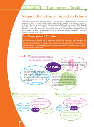 DOSSIER :                            Développement Durable

                Respect des autres et respect de la terre
                Victor Hugo disait « La première égalité, c’est l’équité ». Cette citation est toujours d’ac-
                tualité puisque pour être durable, le développement doit concilier trois éléments majeurs :
                la préservation de l’environnement, l’équité sociale et l’efficacité économique. A La Chapelle
                Saint-Luc, les projets de la Ville en matière de Développement Durable initiés par Julie
                Benketira (conseiller municipal) concernent aussi bien les économies d’énergie que les
                déplacements « doux » et l’amélioration de la qualité de vie des Chapelains. Comment
                s’illustrent-ils sur le terrain ?

                 Le Développement Durable
                 Le développement durable est un processus qui cherche à concilier la préservation de
                 l’environnement, le développement économique et le bien-être social. Il répond à une
                 prise de conscience de la limitation des ressources naturelles et vise à équilibrer les
                 décisions entre un développement économiquement efficace, socialement équitable et
                 écologiquement soutenable.




          →A              ctions concrètes à
                        La Chapelle Saint-Luc                                  Social
                                                                               Le développement social vise à une
                                                                               plus grande équité et à une solidarité
                                                                               générationnelle et spatiale : cohésion
                                                       DURABLE                 sociale.
                  Economie
                  Le développement économique doit
                  permettre de satisfaire les besoins de        Ecologie
                  base, à savoir : logement, nourriture,        La protection de l’environnement passe
                  santé, éducation, confort et loisirs,         par une limitation des pollutions, nui-
                  et d’assurer l’emploi. Le volet écono-        sances et risques, une consommation
                  mique vise aussi la limitation des coûts      raisonnable des matières premières en
                  à long terme.                                 fonction de leur taux de renouvellement
                                                                et le maintien de la biodiversité, de la
                                                                santé publique et de la qualité de l’air,
                                                                de l’eau et du sol.




1   Mise en place d’une comptabilité de l’énergie                    2   Concertation relative à l’aménagement de
    et de l’eau dans le cadre d’une mairie                               l’avenue Neckarbischofsheim
    éco-exemplaire
                                                                                        Créer un groupe de travail
                                Apprendre les bons gestes                               associant le Conseil Munici-
                                économes (éteindre les                                  pal Jeunes, les habitants, et
                                lumières, baisser les                                   les utilisateurs d’Aqualuc
        Réduire les factures    chauffages...)
        d’énergie (éclairage                                             Chiffrer et restituer
        public, déplacements)                                                                  DURABLE
                                             Réduire les gaz             le projet
                                DURABLE
                                             à effet de serre
                                                                                  Proposer des projets inté-
                                                                                  grant les liaisons douces,
                                                                                  la sécurité des piétons et
                                                                                  les transports en commun


           6
 