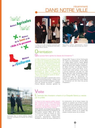 récemment
                                                                   DANS NOTRE VILLE


             r s Ag
                    r icoles
     Métie



                                rs
                          Métie e
                   Sa     n té et d
                               e
             de la
                       e rsonn
              e à la p
      l'Aid
                                                « L’Etat et la Ville travaillent ensemble pour   Agriculture, coiffure, administration, travaux
                                                vous donner toutes les chances de votre côté »   publics… il n’est pas facile de faire son choix !
                                                souligne Olivier Girardin



                                                Orientation
                                                Que puis-je faire après la classe de troisième ?
                                   rs
                          Métie
                      orme
                                                La Ville s’attache à ce que chaque élève         Groupe ESC Troyes et de la Technopole
                                                en classe de troisième puisse avoir une          de l’Aube en Champagne. Ancien élève


               'Un
                   if                           ouverture à la vie éducative et bénéficier
                                                du même degré d’informations en vue
                                                                                                 au collège Albert Camus, Francis Bécard
                                                                                                 a souhaité transmettre ses conseils aux
         de l                                   de construire son projet professionnel.
                                                C’est pourquoi, dans le cadre du Contrat
                                                                                                 élèves de 3ème des collèges chapelains.
                                                                                                 En début d’année, ces derniers doivent
                                                Urbain de Cohésion Sociale 2012 et               formuler leurs voeux post-3ème. S’ins-
                                                en partenariat avec les collèges Pierre          crivant dans cette optique, cette action
                                                Brossolette et Albert Camus, la Ville            a permis d’apporter une aide aux 245
                                                de La Chapelle Saint-Luc a organisé un           élèves dans leur choix d’orientation scolaire
                                                “Forum de l’orientation après la 3ème”,          vers leur futur métier. Ils ont collecté des
                                                le 31 janvier dernier.                           informations sur les différentes for-
                                                Le forum a accueilli un parrain bien connu       mations et filières du département de
                                                du tissu économique local, « Faites-vous         l’Aube. 33 organismes de toutes filières
                                                plaisir, soyez attentif et dialoguez, donnez-    ou formations ont fait rêver les jeunes
                                                vous les moyens de réussir ! » explique          Chapelains !
                                                Francis Bécard, directeur général du




                                                Visite
                                                L’avancée des chantiers urbains à La Chapelle Saint-Luc saluée
                                                par le préfet

                                                A l’heure où les espaces publics requali-        la construction de la future maison de
                                                fiés commencent à être livrés, Christophe        quartier en passant par le Point Conseil
                                                Bay, préfet de l’Aube, a souhaité visiter        Emploi, le premier représentant de l’Etat
                                                le quartier Chantereigne concerné par le         a apprécié le travail mené par les acteurs
                                                Programme de Rénovation Urbaine.                 locaux et les services de l’Etat. Il a pu
                                                Olivier Girardin, accompagné de ses adjoints,    constater également l’avancée des travaux
                                                des bailleurs et financeurs du Programme de      de rénovation urbaine et la qualité des
                                                Rénovation Urbaine (PRU) de la Ville,            projets conduits autour de ce dossier.
                                                a conduit le préfet de l’Aube au cœur
Christophe Bay à droite d’Olivier Girardin
                                                d’un quartier en pleine mutation. Des
découvre l’envergure du chantier de la Plaine   structures associatives (Association
Ludique.                                        familiale et centre de soins infirmiers) à


                                                                                                                        9
 