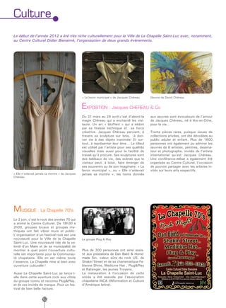 Culture
Le début de l’année 2012 a été très riche culturellement pour la Ville de La Chapelle Saint-Luc avec, notamment,
au Centre Culturel Didier Bienaimé, l’organisation de deux grands événements.




                                                  « Le lavoir municipal » de Jacques Chéreau    Oeuvre de David Chéreau


                                                  EXPOSITION : Jacques CHEREAU & Co
                                                  Du 31 mars au 29 avril c’est d’abord la       aux œuvres sont évocateurs de l’amour
                                                  magie Chéreau qui a enchanté les visi-        de Jacques Chéreau, né à Aix-en-Othe,
                                                  teurs. Un art « bluffant » qui a séduit       pour la vie…
                                                  par sa finesse technique et sa force
                                                  créatrice. Jacques Chéreau parvient, à        Trente pièces rares, puisque issues de
                                                  travers sa sculpture sur bois, à don-         collections privées, ont été dévoilées au
                                                  ner vie à des objets inanimés! Et sur-        public adulte et enfant. Plus de 1600
                                                  tout, à représenter leur âme… Le tilleul      personnes ont également pu admirer les
                                                  est utilisé par l’artiste pour ses qualités   œuvres de 6 artistes, peintres, dessina-
                                                  visuelles mais aussi pour la facilité de      teur et photographe, invités de l’artiste
                                                  travail qu’il procure. Ses sculptures sont    international qu’est Jacques Chéreau.
                                                  des tableaux de vie, des scènes que le        Une conférence-débat a également été
                                                  visiteur peut, à loisir, faire émerger de     organisée au Centre Culturel, l’occasion
                                                  ses souvenirs ou de son imaginaire. « Le      de pouvoir partager avec les artistes in-
                                                  lavoir municipal », ou « Elle n’enlevait      vités sur leurs arts respectifs.
« Elle n’enlevait jamais sa montre » de Jacques   jamais sa montre », les noms donnés
Chéreau




MUSIQUE : La Chapelle 70’s
Le 2 juin, c’est le rock des années 70 qui
a animé le Centre Culturel. De 18h30 à
2h00, groupes locaux et groupes my-
thiques ont fait vibrer murs et public.
L’organisation d’un festival rock est une
nouveauté pour la Ville de la Chapelle            Le groupe Plug & Play
Saint-Luc. Une nouveauté née de la vo-
lonté d’un Maire et de sa municipalité de
montrer à quel point l’ouverture cultu-           Plus de 300 personnes ont ainsi assis-
relle est importante pour la Communau-            té aux prestations de Dan Baird & Home-
té chapelaine. Elle en est même toute             made Sin, valeur sûre du rock US, de
l’essence. La Chapelle rime si bien avec          Shakin’Street et de sa charismatique Fa-
ouverture culturelle !                            bienne Shine, Medicine Hat , Plug&Play
                                                  et Ratsinger, les jeunes Troyens.
Aussi La Chapelle Saint-Luc se lance-t-           La restauration à l’occasion de cette
elle dans cette aventure rock aux côtés           soirée a été assurée par l’association
du groupe connu et reconnu Plug&Play,             chapelaine INCA (INformation et Culture
et de ses invités de marque. Pour un fes-         d’Amérique latine).
tival de bien belle facture.


                     12
 