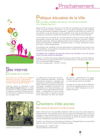 Prochainement

                                              Politique éducative de la Ville
                                              De nouvelles modalités d’accueil pour les enfants scolarisés
                                              à La Chapelle Saint-Luc
                                              Depuis 2010, la politique éducative de la Ville est formalisée par le Projet Educatif
                                              Local. Ce projet consiste, notamment, en une nouvelle organisation des modalités
                                              d’accueil des enfants chapelains scolarisés. L’objectif est de rendre aux parents, et
                                              aux enfants, un service de plus en plus qualitatif. Il est aussi de permettre aux per-
                                              sonnels qui interviennent auprès des enfants de voir leurs tâches mieux définies.
                                              Les 0/18 ans sont concernés par ce Projet Educatif Local que mène la Ville. Mais la
                                              municipalité n’avance pas seule, tous les acteurs de l’enfance concernés ( CMAS,
                                              Education Nationale, Direction Départementale de la Cohésion Sociale et de la Pro-
                                              tection des Populations ( DDCSPP « jeunesse et sport » ) et CAF participent, chacun
                                              à sa façon, à cette réorganisation.
                                              Concrètement les modalités d’accueil périscolaire et extrascolaire des enfants vont
                                              être simplifiées. Un seul dossier d’inscription sera à remplir par les parents. Pour une
                                              rentrée en toute tranquillité…
                                              Un dépliant des modalités d’accueil des enfants sera distribué à tous les parents
                                              avant la rentrée scolaire de septembre.
                                              A savoir : en raison des travaux effectués dans le cadre du PRU, la cantine Wassner
                                              sera fermée pour la rentrée 2012/2013. Les enfants seront conduits en bus à la can-
                                              tine du centre aéré Mille Couleurs.
                                              Pour tout renseignement : 03 25 71 62 52




Site internet
Consultable dès la rentrée !
Tout savoir sur la Ville de La Chapelle       La collectivité, ses services, ses élus…      des photos… agrémenteront les pages
Saint-Luc en un clic, c’est possible !        seront clairement présentés. Toutes les       internet. La Ville a à cœur de proposer
Le site internet de La Chapelle Saint-Luc     informations pratiques ( calendrier des       un outil internet réactif et actualisé.
nouvelle mouture bientôt en ligne !           spectacles du Centre Culturel Didier Bie-
                                              naimé, horaires d’ouverture de la piscine     Complet, le nouveau site de la Ville sera
Vitaminé, réactif et interractif le site      municipale, modalités d’inscription à la      une mine de renseignements sur la com-
www.ville-la-chapelle-st-luc.fr se refait     bibliothèque ou à l’école de musique, par     mune aux 13644 habitants et aux 9
une beauté. La Ville a souhaité relooker      exemple ) seront particulièrement acces-      siècles d’histoire…
et rajeunir son identité internet mais sur-   sibles. L’organisation du site est doré-
tout faciliter la recherche d’information     navant plus claire, et l’accent a été mis
sur ses pages web.                            sur le dynamisme. En effet, des vidéos,




                                              Chantiers d’été jeunes
                                              une chance de découvrir le monde du travail.
                                              Cette année encore la municipalité chapelaine offre d’occuper les jeunes durant la
                                              période estivale. Les chantiers jeunes ont pour objectif de permettre aux 16-24 ans
                                              de gagner un peu d’argent grâce à un travail exercé au service de la collectivité. Mais
                                              l’intérêt est aussi pour ces jeunes de se confronter au monde du travail, et de béné-
                                              ficier de l’expérience des personnes qui les encadrent.
                                              A savoir, ces chantiers sont financés par la Ville de La Chapelle Saint-Luc et par l’Etat
                                              dans le cadre du Contrat Urbain de Cohésion Sociale.
                                              Renseignements : 0325717265
Chantiers d’été jeunes 2011                   Service Politique de Prévention


                                                                                                               15
 