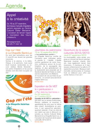Agenda
 Appel
 à la créativité
 Du 16 au 27 novembre,
 les travaux manuels chapelains
 seront exposés au Centre
 Culturel Didier Bienaimé.
 L’occasion de lancer l’appel
 à inscription des futurs
 créateurs.

 Renseignement
 03 25 71 63 12


Cap sur l’été                         Journées du patrimoine                      Ouverture de la saison
à La Chapelle Saint-Luc               15 et 16 septembre 2012                     culturelle 2012/2013
                                      « Les patrimoines cachés »
Ce sont des animations pour les                                                   Jeudi 27 septembre 2012
                                      La Chapelle Saint-Luc profite de
2 mois/24 ans durant les grandes                                                  La municipalité, cette année, pro-
                                      l’occasion pour intéresser petits
vacances.                                                                         pose un concert de Hervé Lebongo.
Sorties à la piscine, à la biblio-    et grands à… l’abeille. L’abeille
                                                                                  Spectacle musical, chanté, bien
                                      comme gardienne de notre futur.
thèque, à la patinoire, mais aussi                                                sûr, mais également dansé. Huit
                                      Une conférence autour de la pol-
éveil musical, randonnées ou en-                                                  musiciens, 2 chanteurs et 2 dan-
                                      linisation, de la sauvegarde des
core ateliers Bande Dessinée…                                                     seuses enflammeront la salle le 27
Les petits Chapelains et les jeunes   espèces, et plus généralement de
                                                                                  septembre prochain. Musique tradi-
                                      la biodiversité sera proposée par le
adultes vont être bien occupés cet                                                tionnelle camerounaise et musique
                                      Syndicat Apicole de l’Aube ce week-
été !                                                                             funk se mêleront pour offrir une
                                      end de septembre à la Malterie.
                                                                                  soirée festive s’il en est !
                                      A l’occasion de ces journées du pa-
                                      trimoine, un concert sera donné en
                                      l’église Saint-Luc.
                                      Entrée libre


                                      Exposition de Gé VIOT
                                      le « peintusicien »
                                      « Par delà les barrières »
                                      Du 22 septembre
                                      au 7 octobre 2012
                                      Exposition de Gé VIOT le « peintusicien »
                                      Gé VIOT est un artiste multicordes.
                                      Peintre, vidéaste, et musicien, il
                                      appréhende les arts avec le même
                                      élan créatif. Autodidacte en pein-
                                      ture, il est aujourd’hui géométri-
                                      quement abstrait. C’est ce côté de
                                      son talent qui sera à découvrir en
                                      octobre au Centre Culturel Didier
                                      Bienaimé à La Chapelle Saint-Luc, à
                                      l’occasion de l’ouverture de la saison
                                      culturelle 2012/2013.
                                      Entrée libre

                16
 
