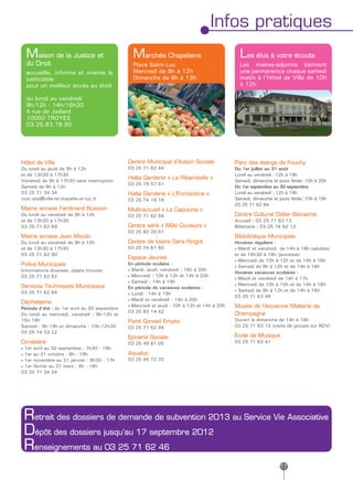 Infos pratiques
  Maison de la Justice et                        Marchés Chapelains                             Les élus à votre écoute
  du Droit                                       Place Saint-Luc                                Les maires-adjoints tiennent
  accueille, informe et oriente le               Mercredi de 8h à 12h                           une permanence chaque samedi
  justiciable                                    Dimanche de 8h à 13h                           matin à l’Hôtel de Ville de 10h
  pour un meilleur accès au droit                                                               à 12h.

  du lundi au vendredi
  9h/12h - 14h/16h30
  4 rue de Jaillard
  10000 TROYES
  03.25.83.18.90




Hôtel de Ville                                 Centre Municipal d’Action Sociale              Parc des étangs de Fouchy
Du lundi au jeudi de 9h à 12h                  03 25 71 62 44                                 Du 1er juillet au 31 août
et de 13h30 à 17h30                                                                           Lundi au vendredi : 12h à 19h
Vendredi de 9h à 17h30 sans interruption
                                               Halte Garderie « La Ribambelle »               Samedi, dimanche et jours fériés :10h à 20h
                                               03 25 79 57 61
Samedi de 9h à 12h                                                                            Du 1er septembre au 30 septembre
03 25 71 34 34                                 Halte Garderie « L’Enchantine »                Lundi au vendredi : 12h à 19h
com.site@ville-la-chapelle-st-luc.fr           03 25 74 19 16                                 Samedi, dimanche et jours fériés :10h à 19h
                                                                                              03 25 71 62 64
Mairie annexe Ferdinand Buisson                Multi-accueil « La Capucine »
Du lundi au vendredi de 9h à 12h               03 25 71 62 84                                 Centre Culturel Didier Bienaimé
et de 13h30 à 17h30                                                                           Accueil : 03 25 71 63 13
03 25 71 62 69                                 Centre aéré « Mille Couleurs »                 Billetterie : 03 25 74 92 12
                                               03 25 80 20 51
Mairie annexe Jean Moulin                                                                     Bibliothèque Municipale
Du lundi au vendredi de 9h à 12h               Centre de loisirs Sara Hingot                  Horaires réguliers :
et de 13h30 à 17h30                            03 25 74 61 60                                 • Mardi et vendredi de 14h à 18h (adultes)
03 25 71 62 90                                                                                et de 16h30 à 18h (jeunesse)
                                               Espace Jeunes                                  • Mercredi de 10h à 12h et de 14h à 18h
Police Municipale                              En période scolaire :
                                                                                              • Samedi de 9h à 12h et de 14h à 16h
Informations diverses, objets trouvés          • Mardi, jeudi, vendredi : 16h à 20h
                                                                                              Horaires vacances scolaires :
03 25 71 62 82                                 • Mercredi : 10h à 12h et 14h à 20h
                                                                                              • Mardi et vendredi de 14h à 17h
                                               • Samedi : 14h à 19h
Services Techniques Municipaux                                                                • Mercredi de 10h à 12h et de 14h à 18h
                                               En période de vacances scolaires :
03 25 71 62 64                                                                                • Samedi de 9h à 12h et de 14h à 16h
                                               • Lundi : 14h à 19h
                                                                                              03 25 71 63 46
                                               • Mardi et vendredi : 14h à 20h
Déchetterie
                                               • Mercredi et jeudi : 10h à 12h et 14h à 20h   Musée de l’Ancienne Malterie de
Période d’été : du 1er avril au 30 septembre
                                               03 25 83 14 42                                 Champagne
Du lundi au mercredi, vendredi : 9h-12h et
15h-19h                                        Point Conseil Emploi                           Ouvert le dimanche de 14h à 18h
Samedi : 9h-19h et dimanche : 10h-12h30        03 25 71 62 94                                 03 25 71 63 13 (visite de groupe sur RDV)
03 25 74 33 22
                                               Epicerie Sociale                               Ecole de Musique
Cimetière                                      03 25 49 81 05                                 03 25 71 63 41
• 1er avril au 30 septembre : 7h30 - 19h
• 1er au 31 octobre : 8h - 18h                 Aqualuc
• 1er novembre au 31 janvier : 8h30 - 17h      03 25 45 72 70
• 1er février au 31 mars : 8h - 18h
03 25 71 34 34




 Retrait des dossiers de demande de subvention 2013 au Service Vie Associative
 Dépôt des dossiers jusqu’au 17 septembre 2012
 Renseignements au 03 25 71 62 46
                                                                                                                  17
 