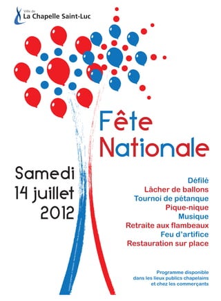Fête
                                                          Nationale
Samedi                                                                        Défilé

14 juillet                                                       Lâcher de ballons
                                                              Tournoi de pétanque

    2012
                                                                       Pique-nique
                                                                            Musique
                                                   uc
                                                Saint-L




                                                            Retraite aux flambeaux
                                           hapelle




                                                                      Feu d’artifice
                                         de La C
                                    n - Ville




                                                            Restauration sur place
                                unicatio
                                e Comm
                        - Servic
                      nequin
                  : A. Dan




                                                                         Programme disponible
              phique




                                                              dans les lieux publics chapelains
           tion gra




                                                                     et chez les commerçants
         Concep
 