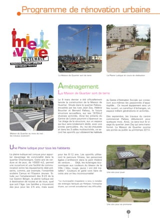 Programme de rénovation urbaine




                                            La Maison de Quartier sort de terre                    La Plaine Ludique en cours de réalisation




                                            Aménagement
                                            La Maison de Quartier sort de terre
                                            Le 9 mars dernier a été officiellement                 du Centre d’Animation Sociale qui croise-
                                            lancée la construction de la Maison de                 ront eux-mêmes les passionnés d’aqua-
                                            Quartier. Située dans le quartier Palissy,             riophilie… Ce nouvel équipement sera un
                                            encadrée par les rues Jean Zay, Hélène                 lieu ouvert, un carrefour d’échanges, un
                                            Boucher et Bernard Palissy, la future                  espace mêlant générations et activités.
                                            structure accueillera, sur ses 1670m2
                                            diverses activités. Ainsi les enfants du               Dès septembre, les travaux du centre
                                            Centre de Loisirs pourront s’épanouir au               commercial Palissy débuteront pour
                                            1er étage de la structure, sur un espace               quelques mois. Ainsi, ce sera tout le vi-
                                            qui leur sera totalement dédié, avec une               sage du quartier Jean Zay qui sera trans-
                                            entrée particulière. Au rez-de-chaussée                formé. La Maison de Quartier ouvrira
                                            et dans les 3 salles multiactivités, ce se-            ses portes au public au printemps 2013.
                                            ront les sportifs qui côtoieront les habitués
Maison de Quartier au mois de mai :
les travaux avancent




Une Plaine ludique pour tous les habitants
La plaine ludique est conçue pour appor-    pour les 6-12 ans. Les sportifs utilise-
ter davantage de convivialité dans le       ront le parcours fitness, les personnes
quartier Chantereigne. Cette aire de ver-   âgées s’arrêteront dans le petit théâtre
dure et de jeux, de 10000 m2, permet        de verdure… Déjà, les éclairages éco-
une ouverture et une facilité de commu-     nomiques aux couleurs du blason de la
nication entre les équipements déjà pré-    Ville ( bleu, rouge, jaune ) ont été ins-
sents, comme, par exemple, l’ensemble       tallés*. Couleurs et gaité vont faire de
                                                                                                   Une aire pour jouer
scolaire Camus et l’Espace Jeunes. Si-      cette aire un lieu incontournable!
tuée sur l’emplacement des 9-23 de la
rue Gaston Berger, la plaine ludique est
à destination de toutes et de tous, quel    *La municipalité chapelaine a tenu à installer
que soit l’âge. Les familles y trouveront   des éclairages fabriqués par Petitjean, l’entreprise
des jeux pour les 2-5 ans, mais aussi       dryate, qui connaît actuellement des difficultés.




                                                                                                   Une aire pour se promener


                                                                                                                         3
 