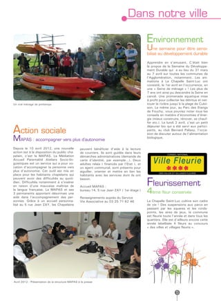 Dans notre ville

                                                                                              Environnement
                                                                                              Une semaine pour être sensi-
                                                                                              bilisé au développement durable

                                                                                              Apprendre en s’amusant. C’était bien
                                                                                              le propos de la Semaine du Développe-
                                                                                              ment Durable qui a eu lieu du 31 mars
                                                                                              au 7 avril sur toutes les communes de
                                                                                              l’Agglomération, notamment. Les ani-
                                                                                              mations à La Chapelle Saint-Luc ont
                                                                                              consisté, le 1er avril en l’occurrence, en
                                                                                              une « Seine de ménage » ! Les plus de
                                                                                              7 ans ont ainsi pu descendre la Seine en
                                                                                              canoë. Une promenade aquatique mise
                                                                                              à profit pour collecter les détritus et net-
Un vrai ménage de printemps                                                                   toyer la rivière jusqu’à la plage de Culoi-
                                                                                              son. Le même jour, au Parc des Etangs
                                                                                              de Fouchy, vous pouviez noter tous les
                                                                                              conseils en matière d’économies d’éner-
                                                                                              gie (mieux construire, rénover, se chauf-
                                                                                              fer etc.). Le lundi 2 avril, c’est un petit

Action sociale
                                                                                              déjeuner bio qui a été servi aux partici-
                                                                                              pants, au club Bernard Palissy, l’occa-
                                                                                              sion de discuter autour de l’alimentation
MAPAS : accompagner vers plus d’autonomie                                                     biologique.


Depuis le 10 avril 2012, une nouvelle            peuvent bénéficier d’aide à la lecture
action est à la disposition du public cha-       de courriers, ils sont guidés dans leurs
pelain, c’est la MAPAS. La Médiation             démarches administratives (demande de
Accueil Parentalité Ateliers Socio-lin-          carte d’identité, par exemple…). Deux
guistiques est un service qui a pour vo-         adultes relais ( financés par l’Etat ), et
cation d’accompagner la personne vers            un agent communal, sont présents pour
plus d’autonomie. Cet outil est mis en           aiguiller, orienter et mettre en lien les
place pour les habitants chapelains qui          habitants avec les services dont ils ont

                                                                                              Fleurissement
peuvent avoir des difficultés au quoti-          besoin.
dien. Difficultés notamment à s’insérer
en raison d’une mauvaise maîtrise de             Accueil MAPAS :
la langue française. La MAPAS et ses
3 permanents apportent désormais une
                                                 bureau 14, 5 rue Jean ZAY ( 1er étage )
                                                                                              4ème fleur conservée
aide dans l’accompagnement des per-              Renseignements auprès du Service
sonnes. Grâce à un accueil personna-             Vie Associative au 03 25 71 62 46            La Chapelle Saint-Luc cultive son cadre
lisé au 5 rue Jean ZAY, les Chapelains                                                        de vie ! Des suspensions aux parcs en
                                                                                              passant par les squares et les ronds-
                                                                                              points, les aires de jeux, la commune
                                                                                              est fleurie toute l’année et dans tous les
                                                                                              quartiers. Elle est d’ailleurs encore cette
                                                                                              année labellisée 4 fleurs au concours
                                                                                              « des villes et villages fleuris ».




Avril 2012 : Présentation de la structure MAPAS à la presse


                                                                                                                  5
 