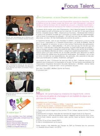 Focus Talent

                                                   John Champenois, un jeune Chapelain bien dans son assiette
                                                   C’est grâce à sa recette de lieu en aube d’andouillette, amandes en chaourcine, choux
                                                   de Brienne et jus de coteaux rouges des Riceys que John Champenois, cuisinier et
                                                   traiteur au Self La Fontaine doit sa médaille du concours « L’Assiette Gourm’hand ».
                                                   Ce 9ème trophée national récompense les meilleurs cuisiniers porteurs de handicap.
                                                   La passion de la cuisine, pour John Champenois, c’est d’abord le hasard. Un stage de
                                                   6 mois réalisé au self La Fontaine qui lui a bien plu. Et cela fait 12 ans que le jeune
                                                   homme, chapelain depuis 1984, s’épanouit aux fourneaux. Handicapé dès l’enfance
                                                   à cause d’un problème d’oreille qui a provoqué un retard dans les apprentissages,
                                                   John a réussi à outrepasser les préjugés. « On naît tous avec deux jambes, une tête,
Remise des récompenses par la Ministre des
Solidarités et de la Cohésion Sociale (octobre
                                                   deux bras, un cœur. On (les handicapés) est comme les autres. »
2011)                                              A l’automne dernier, John et son formateur à l’ESAT ( Etablissement ou Service d’Aide
                                                   par le Travail ), participent à « L’Assiette Gourm’hand » au lycée de Bailleul, dans le
                                                   Nord, et gagnent le concours. Le jury y note surtout l’autonomie des participants,
                                                   leur savoir-faire, leur « débrouillardise ». Et John n’est pas peu fier de dire que son
                                                   chef à lui « avait les deux mains dans les poches. Il a juste retiré la peau du poisson ».
                                                   Surtout le jeune cuisinier a travaillé sa recette de tête. Mais si John est fier de sa médaille,
                                                   heureux que Madame Bachelot ait même « mangé (son) assiette de présentation » ! c’est
                                                   surtout parce qu’il peut profiter de sa nouvelle notoriété pour dénoncer le mépris
                                                   qu’ont encore les valides pour les personnes handicapées. Sa médaille c’est un peu
                                                   un miroir, le reflet de nos ressemblances, des aptitudes, des capacités et des pas-
                                                   sions que handicapés et valides, finalement, partagent.
                                                   Les projets de John ? Continuer de faire ses 35h au Self, s’adonner encore à ses
                                                   passions pour la peinture, la musculation et le judo. Ce tout jeune vice-président de
                                                   l’Association Chapelaine Animation Nouvelle Génération ( ACANG ) donne même
John Champenois entouré de son formateur
Luc Dassonville, du Chef MOF J.M. Mompach          parfois quelques « coups de main » à son professeur de judo.
et du directeur de l’ESAT La Fontaine Tanguy
Dellobelle                                         Son rêve ? Etre MOF, Meilleur Ouvrier de France.
                                                   Et pourquoi pas ?




                                                   Recette
Rencontre avec le maire de La Chapelle Saint-Luc
en février dernier
                                                   Magret    de canard piqué au chaource et magret fumé, crème
                                                   de chaource et gelée de champagne et son baillaldi de cèpes aux
                                                   pommes de terre rates

                                                   Ingrédients pour 2 personnes :
                                                   1 magret de canard, 1 chaource (200g), 1 paquet de magret fumé prétranché,
                                                   1 boîte de jus de canard, 1 échalote finement hachée,
                                                   1 pot de 100g de gelée de champagne, 2 cuillères de crème fraîche
                                                   1/ Saisir puis cuire le magret au four environ 15 mn. Laisser reposer environ 1 heure
 A votre tour           !                          au froid.
                                                   2/ Prétrancher le magret. Intercaler les tranches de magret fumé et le chaource.
                                                   3/ Pour la sauce : dorer les échalotes au beurre, déglacer avec le jus de citron, incor-
 Si vous souhaitez nous faire partager
                                                   porer le fond, réduire, ajouter la crème, saler, poivrer, lisser au beurre, réserver au
 vos bons petits plats, envoyez-nous vos
                                                   chaud.
 recettes à :
                                                   4/ Cuire 10 mn à four chaud (200°).
 Service Communication
                                                   5/ Servir immédiatement sur la sauce.
 Centre Culturel Didier Bienaimé
 25 bis avenue Roger Salengro
                                                   Cette recette a été élaborée par l’équipe du Self La Fontaine lors du concours
 10600 La Chapelle Saint-Luc                       « L’Assiette Gourm’hand » en 2010.


                                                                                                                           7
 