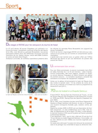 Sport




                                                                                               L’ESTAC entourée des jeunes vainqueurs du tournoi 2011



Des stages à l’ESTAC pour les vainqueurs du tournoi de futsal
Le 27 avril dernier 40 jeunes Chapelains ont participé à un                 les tribunes du gymnase Pierre Brossolette ont supporté les
tournoi de futsal. L’événement, porté par le Service des Sports             jeunes footballeurs.
de la Ville, s’est déroulé au gymnase Brossolette. Les jeunes               A la fin du tournoi, vingt stages ESTAC ont été remis aux vain-
participants étaient issus des différentes structures d’accueil             queurs et aux jeunes qui ont montré un comportement sportif
(animation de rue, Espace Jeunes, centre aéré Mille Couleurs                exemplaire.
et centre de loisirs Sara Hingot).                                          L’après-midi s’est terminé avec un goûter offert par l’Office
Ambiance conviviale, de nombreux spectateurs présents dans                  Municipal des Sports et par une distribution de posters des
                                                                            joueurs de l’Estac.



                                                                            Un anniversaire bien arrosé…
                                                                            Pour son 3ème anniversaire, la piscine municipale s’est offert
                                                                            de belles festivités les 7 et 8 avril derniers : relais d’apnée,
                                                                            tournoi d’aquavolley, défi entre nageurs, initiation au kayak,
                                                                            ou encore séances d’aquagym et même initiation aux gestes
                                                                            de premiers secours… Le complexe aquatique a proposé des
                                                                            animations à la hauteur de l’équipement chapelain.
                                                                            Cerise sur le gâteau (d’anniversaire) le Lapin de Pâques était
                                                                            des invités le samedi matin ! Et les enfants de moins de 8
                                                                            ans ont pu s’adonner à la chasse aux oeufs au programme du
                                                                            dimanche 8 avril 2012...


                                                                            70 ans de football à La Chapelle Saint-Luc
Le lapin de Pâques a animé les 3 ans d’Aqualuc... mais sans se mouiller !   D’abord RCCT, Racing Club des Cheminots de Troyes, le club
                                                                            est devenu Réunion des Chapelains et des Cheminots Troyens
                                                                            en 1978 puis RCSC, Racing Club des Sportifs Chapelains de-
                                                                            puis 2003.
                                                                            Né en 1942, sous l’impulsion de deux amis Pierre Vigeannel (le
                                                                            Gaulois) et Roger Herluison (dit Zonzon), le club a, à l’époque,
                                                                            une vocation omnisports (football, judo, natation, tennis, pé-
                                                                            tanque).
                                                                            Depuis les années 2000, le RCSC est une Association de foot-
                                                                            ball uniquement, un club emblématique de la Ville, mais au-
                                                                            delà, du département et de la région. En effet, à cette époque,
                                                                            le club est monté en CFA sous la houlette de Franck Lorenzetti
                                                                            et Dominique Deharbe.
                                                                            C’est dignement, donc, que le club a fêté ses 70 ans les 9 et
                                                                            10 juin derniers au stade Vigeannel-Herluison. Convivialité, vie
                                                                            du club, détente se sont mêlées aux tournois organisés pour
                                                                            l’occasion.
                                                                            Ce week-end a été aussi l’occasion de retrouver les anciens du
                                                                            club et de partager tous ensemble le repas du dimanche midi.


                      8
 