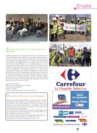 Emploi




                                                                                                                 Crédits Photo : Morgan Lavielle

Atelier sur les métiers de la grande et moyenne distribution         Les enfants unis pour planter les arbres du Centre Commercial




Un atelier pour s’informer sur les métiers de la
distribution

Quarante personnes en recherche d’emploi ont assisté à l’ate-
lier d’information sur les métiers de la grande et moyenne distri-
bution le 3 mai dernier à l’Espace Associatif. Etaient présentes
une vingtaine de Chapelains et une vingtaine de demandeurs
d’emploi issus de l’agglomération. L’ atelier a été mis en place
par le Point Conseil Emploi de La Chapelle Saint-Luc. Il a pu
renseigner les participants sur les professions d’hôte(sse) de                                                   Crédits Photo : Morgan Lavielle
caisse et d’employé(e) libre service, l’occasion de faire le point
sur les recrutements à moyenne échéance au vu des projets
d’importance portés sur le territoire chapelain. La réunion a eu
également pour objectif de préparer les demandeurs d’emploi à
se tenir prêts face aux offres à venir dans ce secteur d’activité.
En effet, les demandeurs d’emploi fondent quelques espoirs
d’embauche au vu de l’ouverture prochaine du nouveau Centre
Commercial, même si les recrutements éventuels ne sont pas
prévus avant le mois d’août 2012.

Point Conseil Emploi
Mairie Annexe Jean Moulin,1er étage
44 Avenue Jean Moulin
03 25 71 62 94
Lundi au Vendredi de 9h à 12h et de14h à 17h


 Un écrivain public au service des Chapelains
 Rattaché au Point Conseil Emploi, un Ecrivain Public est mis
 à disposition des habitants de La Chapelle Saint-Luc. L’Ecri-
 vain Public a pour rôle d’aider les citoyens à remplir tous
 types de documents administratifs, de rédiger des lettres
 d’ordres divers, ou bien encore de prendre des rendez-vous
 avec les services administratifs.
 L’Ecrivain Public est joignable au Point Conseil Emploi situé
 au 1er étage de la mairie annexe de la rue Jean Moulin, ou
 par téléphone au 03 25 71 62 94.
 Vous pouvez donc le rencontrer, uniquement sur rendez-vous,
 du lundi au vendredi de 9h à 12h et de 14h à 17h.
 ( fermeture le mercredi et le jeudi de 15h à 17h )




                                                                                                                     9
 
