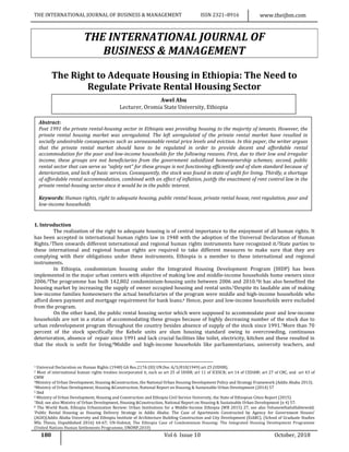 THE INTERNATIONAL JOURNAL OF BUSINESS & MANAGEMENT ISSN 2321–8916 www.theijbm.com
180 Vol 6 Issue 10 October, 2018
THE INTERNATIONAL JOURNAL OF
BUSINESS & MANAGEMENT
The Right to Adequate Housing in Ethiopia: The Need to
Regulate Private Rental Housing Sector
1. Introduction
The realization of the right to adequate housing is of central importance to the enjoyment of all human rights. It
has been accepted in international human rights law in 1948 with the adoption of the Universal Declaration of Human
Rights.1Then onwards different international and regional human rights instruments have recognized it.2State parties to
these international and regional human rights are required to take different measures to make sure that they are
complying with their obligations under these instruments. Ethiopia is a member to these international and regional
instruments.
In Ethiopia, condominium housing under the Integrated Housing Development Program (IHDP) has been
implemented in the major urban centers with objective of making low and middle-income households home owners since
2006.3The programme has built 142,802 condominium-housing units between 2006 and 2010.4It has also benefited the
housing market by increasing the supply of owner occupied housing and rental units.5Despite its laudable aim of making
low-income families homeowners the actual beneficiaries of the program were middle and high-income households who
afford down payment and mortgage requirement for bank loans.6 Hence, poor and low-income households were excluded
from the program.
On the other hand, the public rental housing sector which were supposed to accommodate poor and low-income
households are not in a status of accommodating these groups because of highly decreasing number of the stock due to
urban redevelopment program throughout the country besides absence of supply of the stock since 1991.7More than 70
percent of the stock specifically the Kebele units are slum housing standard owing to overcrowding, continuous
deterioration, absence of repair since 1991 and lack crucial facilities like toilet, electricity, kitchen and these resulted in
that the stock is unfit for living.8Middle and high-income households like parliamentarians, university teachers, and
1 Universal Declaration on Human Rights (1948) GA Res.217A (III) UN.Doc A/3/810(1949) art 25 (UDHR).
2 Most of international human rights treaties incorporated it, such as art 25 of UDHR; art 11 of ICESCR; art 14 of CEDAW; art 27 of CRC, and art 43 of
CMW
3Ministry of Urban Development, Housing &Construction, the National Urban Housing Development Policy and Strategy Framework (Addis Ababa 2013).
4Ministry of Urban Development, Housing &Construction, National Report on Housing & Sustainable Urban Development (2014) 57
5 Ibid
6 Ministry of Urban Development, Housing and Construction and Ethiopia Civil Service University, the State of Ethiopian Cities Report (2015).
7Ibid; see also Ministry of Urban Development, Housing &Construction, National Report on Housing & Sustainable Urban Development (n 4) 57.
8 The World Bank, Ethiopia Urbanization Review: Urban Institutions for a Middle-Income Ethiopia (WB 2015) 27, see also YehanewHailuHabtewold,
‘Public Rental Housing as Housing Delivery Strategy in Addis Ababa: The Case of Apartments Constructed by Agency for Government Houses’
(AGH)(Addis Ababa University and Ethiopia Institute of Architecture Building Construction and City Development (EiABC), (School of Graduate Studies
MSc Thesis, Unpublished 2016) 64-67; UN-Habitat, The Ethiopia Case of Condominium Housing: The Integrated Housing Development Programme
(United Nations Human Settlements Programme, UNONP,2010)
Awel Abu
Lecturer, Oromia State University, Ethiopia
Abstract:
Post 1991 the private rental-housing sector in Ethiopia was providing housing to the majority of tenants. However, the
private rental housing market was unregulated. The left unregulated of the private rental market have resulted in
socially undesirable consequences such as unreasonable rental price levels and eviction. In this paper, the writer argues
that the private rental market should have to be regulated in order to provide decent and affordable rental
accommodation for the poor and low-income households for the following reasons. First, due to their low and irregular
income, these groups are not beneficiaries from the government subsidized homeownership schemes; second, public
rental sector that can serve as “safety net” for these groups is not functioning efficiently and of slum standard because of
deterioration, and lack of basic services. Consequently, the stock was found in state of unfit for living. Thirdly, a shortage
of affordable rental accommodation, combined with an effect of inflation, justify the enactment of rent control law in the
private rental-housing sector since it would be in the public interest.
Keywords: Human rights, right to adequate housing, public rental house, private rental house, rent regulation, poor and
low-income households
 