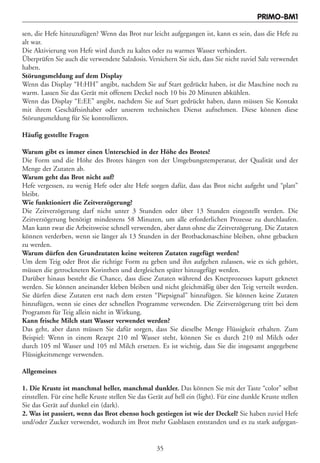 PRIMO-BM1

sen, die Hefe hinzuzufügen? Wenn das Brot nur leicht aufgegangen ist, kann es sein, dass die Hefe zu
alt war.
Die Aktivierung von Hefe wird durch zu kaltes oder zu warmes Wasser verhindert.
Überprüfen Sie auch die verwendete Salzdosis. Versichern Sie sich, dass Sie nicht zuviel Salz verwendet
haben.
Störungsmeldung auf dem Display
Wenn das Display “H:HH” angibt, nachdem Sie auf Start gedrückt haben, ist die Maschine noch zu
warm. Lassen Sie das Gerät mit offenem Deckel noch 10 bis 20 Minuten abkühlen.
Wenn das Display “E:EE” angibt, nachdem Sie auf Start gedrückt haben, dann müssen Sie Kontakt
mit ihrem Geschäftsinhaber oder unserem technischen Dienst aufnehmen. Diese können diese
Störungsmeldung für Sie kontrollieren.

Häufig gestellte Fragen

Warum gibt es immer einen Unterschied in der Höhe des Brotes?
Die Form und die Höhe des Brotes hängen von der Umgebungstemperatur, der Qualität und der
Menge der Zutaten ab.
Warum geht das Brot nicht auf?
Hefe vergessen, zu wenig Hefe oder alte Hefe sorgen dafür, dass das Brot nicht aufgeht und “platt”
bleibt.
Wie funktioniert die Zeitverzögerung?
Die Zeitverzögerung darf nicht unter 3 Stunden oder über 13 Stunden eingestellt werden. Die
Zeitverzögerung benötigt mindestens 58 Minuten, um alle erforderlichen Prozesse zu durchlaufen.
Man kann zwar die Arbeitsweise schnell verwenden, aber dann ohne die Zeitverzögerung. Die Zutaten
können verderben, wenn sie länger als 13 Stunden in der Brotbackmaschine bleiben, ohne gebacken
zu werden.
Warum dürfen den Grundzutaten keine weiteren Zutaten zugefügt werden?
Um dem Teig oder Brot die richtige Form zu geben und ihn aufgehen zulassen, wie es sich gehört,
müssen die getrockneten Korinthen und dergleichen später hinzugefügt werden.
Darüber hinaus besteht die Chance, dass diese Zutaten während des Knetprozesses kaputt geknetet
werden. Sie können aneinander kleben bleiben und nicht gleichmäßig über den Teig verteilt werden.
Sie dürfen diese Zutaten erst nach dem ersten “Piepsignal” hinzufügen. Sie können keine Zutaten
hinzufügen, wenn sie eines der schnellen Programme verwenden. Die Zeitverzögerung tritt bei dem
Programm für Teig allein nicht in Wirkung.
Kann frische Milch statt Wasser verwendet werden?
Das geht, aber dann müssen Sie dafür sorgen, dass Sie dieselbe Menge Flüssigkeit erhalten. Zum
Beispiel: Wenn in einem Rezept 210 ml Wasser steht, können Sie es durch 210 ml Milch oder
durch 105 ml Wasser und 105 ml Milch ersetzen. Es ist wichtig, dass Sie die insgesamt angegebene
Flüssigkeitsmenge verwenden.

Allgemeines

1. Die Kruste ist manchmal heller, manchmal dunkler. Das können Sie mit der Taste “color” selbst
einstellen. Für eine helle Kruste stellen Sie das Gerät auf hell ein (light). Für eine dunkle Kruste stellen
Sie das Gerät auf dunkel ein (dark).
2. Was ist passiert, wenn das Brot ebenso hoch gestiegen ist wie der Deckel? Sie haben zuviel Hefe
und/oder Zucker verwendet, wodurch im Brot mehr Gasblasen entstanden und es zu stark aufgegan-


                                                    35
 