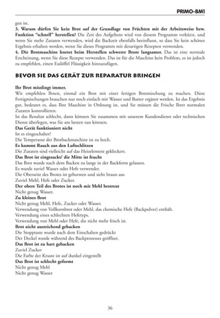 PRIMO-BM1

gen ist.
3. Warum dürfen Sie kein Brot auf der Grundlage von Früchten mit der Arbeitsweise bzw.
Funktion “schnell” herstellen? Die Zeit des Aufgehens wird von diesem Programm verkürzt, und
wenn Sie mehr Zutaten verwenden, wird die Backzeit ebenfalls beeinflusst, so dass Sie kein schönes
Ergebnis erhalten werden, wenn Sie dieses Programm mit derartigen Rezepten verwenden.
4. Die Brotmaschine knetet beim Herstellen schwerer Brote langsamer. Das ist eine normale
Erscheinung, wenn Sie diese Rezepte verwenden. Das ist für die Maschine kein Problem, es ist jedoch
zu empfehlen, einen Esslöffel Flüssigkeit hinzuzufügen.

BEVOR SIE DAS GERÄT ZUR REPARATUR BRINGEN

Ihr Brot misslingt immer.
Wir empfehlen Ihnen, einmal ein Brot mit einer fertigen Brotmischung zu machen. Diese
Fertigmischungen brauchen nur noch einfach mit Wasser und Butter ergänzt werden. Ist das Ergebnis
gut, bedeutet es, dass Ihre Maschine in Ordnung ist, und Sie müssen die Frische Ihrer normalen
Zutaten kontrollieren.
Ist das Resultat schlecht, dann können Sie zusammen mit unserem Kundendienst oder technischen
Dienst überlegen, was Sie am besten tun können.
Das Gerät funktioniert nicht
Ist es eingeschaltet?
Die Temperatur der Brotbackmaschine ist zu hoch.
Es kommt Rauch aus den Luftschlitzen
Die Zutaten sind vielleicht auf das Heizelement gekleckert.
Das Brot ist eingesackt/ die Mitte ist feucht
Das Brot wurde nach dem Backen zu lange in der Backform gelassen.
Es wurde zuviel Wasser oder Hefe verwendet.
Die Oberseite des Brotes ist geborsten und sieht braun aus
Zuviel Mehl, Hefe oder Zucker.
Der obere Teil des Brotes ist noch mit Mehl bestreut
Nicht genug Wasser.
Zu kleines Brot
Nicht genug Mehl, Hefe, Zucker oder Wasser.
Verwendung von Vollkornbrot oder Mehl, das chemische Hefe (Backpulver) enthält.
Verwendung eines schlechten Hefetyps.
Verwendung von Mehl oder Hefe, die nicht mehr frisch ist.
Brot nicht ausreichend gebacken
Die Stopptaste wurde nach dem Einschalten gedrückt
Der Deckel wurde während des Backprozesses geöffnet.
Das Brot ist zu hart gebacken
Zuviel Zucker
Die Farbe der Kruste ist auf dunkel eingestellt
Das Brot ist schlecht geformt
Nicht genug Mehl
Nicht genug Wasser




                                                36
 