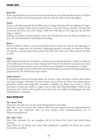 PRIMO-BM1


Butter/Öl
Butter und Öl ergeben einen besseren Geschmack des Brotes und machen das Brot weicher. Die Butter
oder das Öl müssen auf Zimmertemperatur sein, bevor Sie die andere Zutaten hinzufügen.

Zucker
Zucker ist die Nahrungsquelle für die Hefe und ein wichtiger Bestandteil für das Aufgehen des Teiges.
Sie können normalen weißen Zucker, braunen Zucker, Sirup oder Honig verwenden. Das gibt dem
Geschmack des Brotes eine sichere Mürbe, erhöht den Nahrungswert und trägt dazu bei, das Brot
länger zu erhalten.
Achtung: Verwenden Sie keinen groben Zucker oder Würfelzucker, für zum Beispiel Sauerbrot, da
dieses die Anti-Anbackschicht der Backform beschädigt.

Wasser
Wenn das Mehl mit Wasser vermischt wird, bildet sich der Gluten und wird die Luft abgesättigt, so
dass das Brot steigen kann. Bei normaler Umgebungstemperatur verwenden Sie lauwarmes Wasser,
um das Brot zu machen: kaltes Wasser aktiviert die Hefe nicht und warmes Wasser aktiviert die Hefe
zu stark.

Milch
Milch bringt die Brotkruste zum Bräunen, verbessert den Geschmack des Brotes, erhöht den Nährwert
und verleiht seinem Inneren eine schöne sahnige Farbe. Wenn Sie Frischmilch verwenden, dann müsse
Sie die Wassermenge natürlich senken, um das Niveau der Flüssigkeit im Gleichgewicht zu halten.
Achtung: Verwenden Sie keine Frischmilch, wenn Sie den Backprozess mit der Zeitverzögerungsfunktion
programmieren. Die Milch könnte sauer werden.

Andere Zutaten
In Kochbüchern können Sie Rezepte finden, die Gewürze, Nüsse, Korinthen, Früchte oder Gemüse
und dergl. verlangen. Verwenden Sie immer frische Zutaten. Wenn Sie Nüsse, Sonnenblumenkerne,
getrocknete Früchte oder dergleichen verwenden, empfehlen wir Ihnen, diese vorher in Wasser
einweichen zu lassen, gut trocken zu tupfen und erst dann dem Teig hinzuzufügen. Achten Sie gut
darauf, dass diese Zutaten nicht zu groß und zu scharf sind, um mögliche Beschädigungen der Anti-
Anbackschicht zu vermeiden.

DAS DISPLAY

Die “menu”-Taste
Diese Taste verwenden Sie, um das richtige Backprogramm auszuwählen.
Jedes Mal, wenn Sie auf diese Taste drücken, hören Sie einen Piepton, und die Programmnummer
ändert sich. Das Programm steht auf dem Display. Diese Brotbackmaschine hat 12
Programmmöglichkeiten.

Die “color”-Taste
Diese Taste verwenden Sie, um anzugeben, ob Sie die Kruste hell, mittel oder dunkel haben
möchten.
Tipp: Wenn Sie ein Rezept zum ersten Male ausprobieren, empfehlen wir Ihnen, die mittlere
Krustenfarbe zu wählen.


                                                 28
 