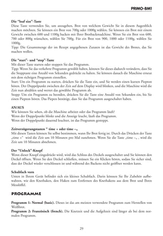 PRIMO-BM1


Die “loaf size”-Taste
Diese Taste verwenden Sie, um anzugeben, Brot von welchem Gewicht Sie in diesem Augenblick
machen möchten. Sie können ein Brot von 700g oder 1000g wählen. Sie können ein Brot mit einem
Gewicht zwischen 600 und 1100g backen mit Ihrer Brotbackmadchine. Wenn Sie ein Brot von 600,
700 oder 800g wünschen, wählen Sie 700g. Für ein Brot von 900, 1000 oder 1100g, wählen Sie
1000g.
Tipp: Die Gesamtmenge der im Rezept angegebenen Zutaten ist das Gewicht des Brotes, das Sie
machen wollen.

Die “start”- und “stop”-Taste
Mit dieser Taste starten oder stoppen Sie das Programm.
Tipp: Wenn Sie das verkehrte Programm gewählt haben, können Sie dieses dadurch verändern, dass Sie
die Stopptaste eine Anzahl von Sekunden gedrückt zu halten. Sie können danach die Maschine erneut
mit dem richtigen Programm einstellen.
Start: Um ein Programm zu starten, drücken Sie die Taste ein, und Sie werden einen kurzen Piepton
hören. Der Doppelpunkt zwischen der Zeit auf dem Display wird blinken, und die Maschine wird die
Zeit nun abzählen und wertet das gewählte Programm ab.
Stopp: Um ein Programm zu beenden, drücken Sie die Taste eine Anzahl von Sekunden ein, bis Sie
einen Piepton hören. Das Piepen bestätigt, dass Sie das Programm ausgeschaltet haben.

AN/AUS
Wie können Sie sehen, ob die Maschine arbeitet oder das Programm läuft?
Wenn der Doppelpunkt blinkt und die Anzeige leucht, läuft das Programm.
Wenn der Doppelpunkt dauernd leuchtet, ist das Programm gestoppt.

Zeitverzögerungstasten “ time + oder time –„
Mit diesen Tasten können Sie selbst bestimmen, wann Ihr Brot fertig ist. Durch das Drücken der Taste
„time +“ wird die Zeit um 10 Minuten pro Mal zunehmen. Wenn Sie die Taste „time –„ , wird die
Zeit um 10 Minuten abnehmen.

Der “Unlock”-Knopf
Wenn dieser Knopf eingedrückt wird, wird das Schloss des Deckels ausgeschaltet und Sie können den
Deckel öffnen. Wenn Sie den Deckel schließen, müssen Sie ein Klicken hören, sodass Sie sicher sind,
dass der Deckel wieder verschlossen ist und während des Backens nicht geöffnet werden kann.

Schubfach vorn
Unten in Ihrem Gerät befindet sich ein kleines Schubfach. Darin können Sie Ihr Zubehör aufbe-
wahren, wie den Knethaken, den Haken zum Entfernen des Knethakens aus dem Brot und Ihren
Messlöffel.

PROGRAMME

Programm 1: Normal (basic). Dieses ist das am meisten verwendete Programm zum Herstellen von
Weißbrot.
Programm 2: Französisch (french). Die Knetzeit und die Aufgehzeit sind länger als bei dem nor-
malen Programm.


                                                29
 