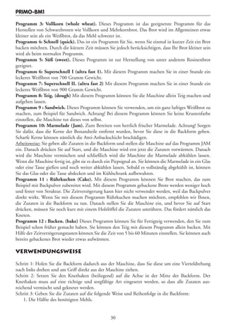 PRIMO-BM1

Programm 3: Vollkorn (whole wheat). Dieses Programm ist das geeignetste Programm für das
Herstellen von Schwarzbroten wie Vollkorn und Mehrkornbrot. Das Brot wird im Allgemeinen etwas
kleiner sein als ein Weißbrot, da das Mehl schwerer ist.
Programm 4: Schnell (quick). Das ist ein Programm für Sie, wenn Sie einmal in kurzer Zeit ein Brot
backen möchten. Durch die kürzere Zeit müssen Sie jedoch berücksichtigen, dass Ihr Brot kleiner sein
wird als beim normalen Programm.
Programm 5: Süß (sweet). Dieses Programm ist zur Herstellung von unter anderem Rosinenbrot
geeignet.
Programm 6: Superschnell I (ultra fast 1). Mit diesem Programm machen Sie in einer Stunde ein
leckeres Weißbrot von 700 Gramm Gewicht.
Programm 7: Superschnell II. (ultra fast 2) Mit diesem Programm machen Sie in einer Stunde ein
leckeres Weißbrot von 900 Gramm Gewicht.
Programm 8: Teig. (dough) Mit diesem Programm können Sie die Maschine allein Teig machen und
aufgehen lassen.
Programm 9 : Sandwich. Dieses Programm können Sie verwenden, um ein ganz luftiges Weißbrot zu
machen, zum Beispiel für Sandwich. Achtung! Bei diesem Programm können Sie keine Krustenfarbe
einstellen, die Maschine tut dieses von selbst.
Programm 10: Marmelade (Jam). Zum Bereiten von herrlich frischer Marmelade. Achtung! Sorgen
Sie dafür, dass die Kerne der Bestandteile entfernt wurden, bevor Sie diese in die Backform geben.
Scharfe Kerne können nämlich die Anti-Anbackschicht beschädigen.
Arbeitsweise: Sie geben alle Zutaten in die Backform und stellen die Maschine auf das Programm JAM
ein. Danach drücken Sie auf Start, und die Maschine wird erst jetzt die Zutaten vorwärmen. Danach
wird die Maschine vermischen und schließlich wird die Maschine die Marmelade abkühlen lassen.
Wenn die Maschine fertig ist, gibt sie es durch ein Piepsignal an. Sie können die Marmelade in ein Glas
oder eine Tasse gießen und noch weiter abkühlen lassen. Sobald es vollständig abgekühlt ist, können
Sie das Glas oder die Tasse abdecken und im Kühlschrank aufbewahren.
Programm 11 : Rührkuchen (Cake). Mit diesem Programm können Sie Brot machen, das zum
Beispiel mit Backpulver zubereitet wird. Mit diesem Programm gebackene Brote werden weniger hoch
und fester von Struktur. Die Zeitverzögerung kann hier nicht verwendet werden, weil das Backpulver
direkt wirkt. Wenn Sie mit diesem Programm Rührkuchen machen möchten, empfehlen wir Ihnen,
die Zutaten in die Backform zu tun. Danach stellen Sie die Maschine ein, und bevor Sie auf Start
drücken, müssen Sie noch kurz mit einem Holzlöffel die Zutaten umrühren. Das fördert nämlich das
Kneten.
Programm 12 : Backen. (bake) Dieses Programm können Sie für Fertigteig verwenden, den Sie zum
Beispiel schon früher gemacht haben. Sie können den Teig mit diesem Programm allein backen. Mit
Hilfe der Zeitverzögerungstasten können Sie die Zeit von 5 bis 60 Minuten einstellen. Sie können auch
bereits gebackenes Brot wieder etwas aufwärmen.

VERWENDUNGSWEISE

Schritt 1: Holen Sie die Backform dadurch aus der Maschine, dass Sie diese um eine Vierteldrehung
nach links drehen und am Griff direkt aus der Maschine ziehen.
Schritt 2: Setzen Sie den Knethaken (beiliegend) auf die Achse in der Mitte der Backform. Der
Knethaken muss auf eine richtige und sorgfältige Art eingesetzt werden, so dass alle Zutaten aus-
reichend vermischt und geknetet werden.
Schritt 3: Geben Sie die Zutaten auf die folgende Weise und Reihenfolge in die Backform:
    1. Die Hälfte des benötigten Mehls.


                                                  30
 