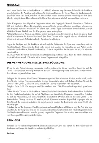 PRIMO-BM1

aus. Lassen Sie das Brot in der Backform ca. 10 bis 15 Minuten lang abkühlen, halten Sie die Backform
umgekehrt über der Anrichte und schütten Sie leicht das Brot aus der Form. Wenn Sie das Brot aus der
Backform holen und der Knethaken im Brot stecken bleibt, nehmen Sie ihn vorsichtig aus dem Brot.
Mit der mitgelieferten Haken können Sie Ihren Knethaken sehr einfach aus dem Brot entfernen.

Beim Knetprozess der folgenden Programme ertönt ein Piepsignal: Normal, Französisch, Vollkorn,
Süß und Sandwich. Dieses Piepsignal gibt an, dass Sie die weiteren Zutaten hinzufügen können, wie
zum Beispiel: Rosinen, Nüsse usw. Sie öffnen den Deckel, fügen die weiteren Zutaten hinzu, danach
schließen Sie den Deckel, und der Knetprozess kann weitergehen.
Achtung! Lassen Sie Rosinen und Nüsse vorher einweichen und trocknen Sie diese mit einem Tuch
oder Küchenpapier ab. Achten Sie darauf, dass diese Zutaten nicht zu groß oder zu scharf sind, sonst
könnten sie die Anti-Anbackschicht der Backform beschädigen.

Legen Sie das Brot und die Backform niemals auf die Außenseite der Maschine oder direkt auf ein
Plastiktischtuch. Wenn sich das Brot nicht sofort löst, drehen Sie vorsichtig an der Achse an der
Unterseite der Backform, bis sich das Brot löst. Es ist zu empfehlen, das Brot erst nach 15-20 Minuten
zu schneiden.
EXTRA : Wenn Sie zum Beispiel einmal nicht rechtzeitig zu Hause sind, heizt die Brotbackmaschine
noch 60 Minuten nach. Dieses ist nicht in der Programmzeit inbegriffen.

DIE VERWENDUNG DER ZEITVERZÖGERUNG

Wenn Sie die Zeitverzögerung verwenden wollen, müssen Sie dieses einstellen, bevor Sie auf die
“Start”-Taste drücken. Wichtig: Verwenden Sie die Zeitverzögerung nicht, wenn Sie Zutaten verwen-
den, die nur begrenzt haltbar sind.

Befolgen Sie die ersten 8 im Kapitel “Verwendungsweise” beschriebenen Schritte, und danach, nach-
dem Sie das richtige Programm und die richtige Krustenfarbe eingestellt haben, drücken Sie auf die
„time +“ oder „time –„ taste, um die Zeit auf dem Display zu erhöhen oder zu senken.
Beispiel: Es ist 9.00 Uhr morgens und Sie möchten um 17.00 Uhr nachmittags frisch gebackenes
Brot.
Geben Sie alle Zutaten in die Backform. Setzen Sie die Backform in die Brotbackmaschine. Schließen
Sie den Deckel und drücken Sie auf die Wahltaste, um das richtige Programm einzustellen. Drücken
Sie auf die Krustentaste, um die Krustenfarbe einzustellen. Drücken Sie auf die Taste „time +“, bis
8.00 auf dem Display erscheint. Es werden jedoch 8 Stunden seit dem Augenblick vergangen sein, an
dem Sie auf die Starttaste drückten, bis zum Moment, in dem das Brot fertig sein muss (17.00 Uhr
nachmittags).
Drücken Sie auf die Starttaste. Der Doppelpunkt auf dem Display wird blinken, und die Zeit wird nun
ablaufen, bis der Zeitpunkt erreicht ist, an dem die Brotbackmaschine mit dem Kneten beginnen muss.
Die Brotbackmaschine wird nun das gesamte eingestellte Programm durchlaufen, so dass das Brot zum
von Ihnen gewählten Zeitpunkt fertig ist.

REINIGEN

Schalten Sie vor dem Reinigen Ihrer Brotbackmaschine das Gerät aus, ziehen Sie den Stecker aus der
Steckdose und lassen Sie das Gerät vollständig abkühlen.

Äußeres

                                                 32
 