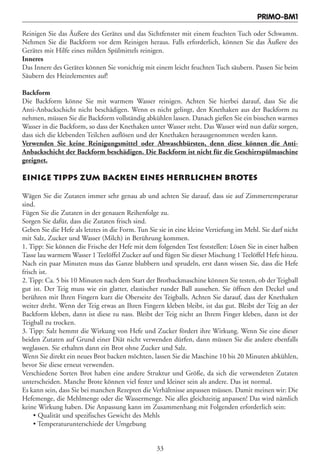 PRIMO-BM1

Reinigen Sie das Äußere des Gerätes und das Sichtfenster mit einem feuchten Tuch oder Schwamm.
Nehmen Sie die Backform vor dem Reinigen heraus. Falls erforderlich, können Sie das Äußere des
Gerätes mit Hilfe eines milden Spülmittels reinigen.
Inneres
Das Innere des Gerätes können Sie vorsichtig mit einem leicht feuchten Tuch säubern. Passen Sie beim
Säubern des Heizelementes auf!

Backform
Die Backform könne Sie mit warmem Wasser reinigen. Achten Sie hierbei darauf, dass Sie die
Anti-Anbackschicht nicht beschädigen. Wenn es nicht gelingt, den Knethaken aus der Backform zu
nehmen, müssen Sie die Backform vollständig abkühlen lassen. Danach gießen Sie ein bisschen warmes
Wasser in die Backform, so dass der Knethaken unter Wasser steht. Das Wasser wird nun dafür sorgen,
dass sich die klebenden Teilchen auflösen und der Knethaken herausgenommen werden kann.
Verwenden Sie keine Reinigungsmittel oder Abwaschbürsten, denn diese können die Anti-
Anbackschicht der Backform beschädigen. Die Backform ist nicht für die Geschirrspülmaschine
geeignet.

EINIGE TIPPS ZUM BACKEN EINES HERRLICHEN BROTES

Wägen Sie die Zutaten immer sehr genau ab und achten Sie darauf, dass sie auf Zimmertemperatur
sind.
Fügen Sie die Zutaten in der genauen Reihenfolge zu.
Sorgen Sie dafür, dass die Zutaten frisch sind.
Geben Sie die Hefe als letztes in die Form. Tun Sie sie in eine kleine Vertiefung im Mehl. Sie darf nicht
mit Salz, Zucker und Wasser (Milch) in Berührung kommen.
1. Tipp: Sie können die Frische der Hefe mit dem folgenden Test feststellen: Lösen Sie in einer halben
Tasse lau warmem Wasser 1 Teelöffel Zucker auf und fügen Sie dieser Mischung 1 Teelöffel Hefe hinzu.
Nach ein paar Minuten muss das Ganze blubbern und sprudeln, erst dann wissen Sie, dass die Hefe
frisch ist.
2. Tipp: Ca. 5 bis 10 Minuten nach dem Start der Brotbackmaschine können Sie testen, ob der Teigball
gut ist. Der Teig muss wie ein glatter, elastischer runder Ball aussehen. Sie öffnen den Deckel und
berühren mit Ihren Fingern kurz die Oberseite des Teigballs. Achten Sie darauf, dass der Knethaken
weiter dreht. Wenn der Teig etwas an Ihren Fingern kleben bleibt, ist das gut. Bleibt der Teig an der
Backform kleben, dann ist diese zu nass. Bleibt der Teig nicht an Ihrem Finger kleben, dann ist der
Teigball zu trocken.
3. Tipp: Salz hemmt die Wirkung von Hefe und Zucker fördert ihre Wirkung. Wenn Sie eine dieser
beiden Zutaten auf Grund einer Diät nicht verwenden dürfen, dann müssen Sie die andere ebenfalls
weglassen. Sie erhalten dann ein Brot ohne Zucker und Salz.
Wenn Sie direkt ein neues Brot backen möchten, lassen Sie die Maschine 10 bis 20 Minuten abkühlen,
bevor Sie diese erneut verwenden.
Verschiedene Sorten Brot haben eine andere Struktur und Größe, da sich die verwendeten Zutaten
unterscheiden. Manche Brote können viel fester und kleiner sein als andere. Das ist normal.
Es kann sein, dass Sie bei manchen Rezepten die Verhältnisse anpassen müssen. Damit meinen wir: Die
Hefemenge, die Mehlmenge oder die Wassermenge. Nie alles gleichzeitig anpassen! Das wird nämlich
keine Wirkung haben. Die Anpassung kann im Zusammenhang mit Folgenden erforderlich sein:
     • Qualität und spezifisches Gewicht des Mehls
     • Temperaturunterschiede der Umgebung


                                                   33
 