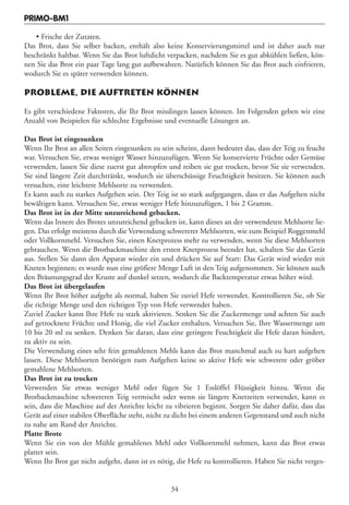 PRIMO-BM1

    • Frische der Zutaten.
Das Brot, dass Sie selber backen, enthält also keine Konservierungsmittel und ist daher auch nur
beschränkt haltbar. Wenn Sie das Brot luftdicht verpacken, nachdem Sie es gut abkühlen ließen, kön-
nen Sie das Brot ein paar Tage lang gut aufbewahren. Natürlich können Sie das Brot auch einfrieren,
wodurch Sie es später verwenden können.

PROBLEME, DIE AUFTRETEN KÖNNEN

Es gibt verschiedene Faktoren, die Ihr Brot misslingen lassen können. Im Folgenden geben wir eine
Anzahl von Beispielen für schlechte Ergebnisse und eventuelle Lösungen an.

Das Brot ist eingesunken
Wenn Ihr Brot an allen Seiten eingesunken zu sein scheint, dann bedeutet das, dass der Teig zu feucht
war. Versuchen Sie, etwas weniger Wasser hinzuzufügen. Wenn Sie konservierte Früchte oder Gemüse
verwenden, lassen Sie diese zuerst gut abtropfen und reiben sie gut trocken, bevor Sie sie verwenden.
Sie sind längere Zeit durchtränkt, wodurch sie überschüssige Feuchtigkeit besitzen. Sie können auch
versuchen, eine leichtere Mehlsorte zu verwenden.
Es kann auch zu starkes Aufgehen sein. Der Teig ist so stark aufgegangen, dass er das Aufgehen nicht
bewältigen kann. Versuchen Sie, etwas weniger Hefe hinzuzufügen, 1 bis 2 Gramm.
Das Brot ist in der Mitte unzureichend gebacken.
Wenn das Innere des Brotes unzureichend gebacken ist, kann dieses an der verwendeten Mehlsorte lie-
gen. Das erfolgt meistens durch die Verwendung schwererer Mehlsorten, wie zum Beispiel Roggenmehl
oder Vollkornmehl. Versuchen Sie, einen Knetprozess mehr zu verwenden, wenn Sie diese Mehlsorten
gebrauchen. Wenn die Brotbackmaschine den ersten Knetprozess beendet hat, schalten Sie das Gerät
aus. Stellen Sie dann den Apparat wieder ein und drücken Sie auf Start: Das Gerät wird wieder mit
Kneten beginnen; es wurde nun eine größere Menge Luft in den Teig aufgenommen. Sie können auch
den Bräunungsgrad der Kruste auf dunkel setzen, wodurch die Backtemperatur etwas höher wird.
Das Brot ist übergelaufen
Wenn Ihr Brot höher aufgeht als normal, haben Sie zuviel Hefe verwendet. Kontrollieren Sie, ob Sie
die richtige Menge und den richtigen Typ von Hefe verwendet haben.
Zuviel Zucker kann Ihre Hefe zu stark aktivieren. Senken Sie die Zuckermenge und achten Sie auch
auf getrocknete Früchte und Honig, die viel Zucker enthalten. Versuchen Sie, Ihre Wassermenge um
10 bis 20 ml zu senken. Denken Sie daran, dass eine geringere Feuchtigkeit die Hefe daran hindert,
zu aktiv zu sein.
Die Verwendung eines sehr fein gemahlenen Mehls kann das Brot manchmal auch zu hart aufgehen
lassen. Diese Mehlsorten benötigen zum Aufgehen keine so aktive Hefe wie schwerere oder gröber
gemahlene Mehlsorten.
Das Brot ist zu trocken
Verwenden Sie etwas weniger Mehl oder fügen Sie 1 Esslöffel Flüssigkeit hinzu. Wenn die
Brotbackmaschine schwereren Teig vermischt oder wenn sie längere Knetzeiten verwendet, kann es
sein, dass die Maschine auf der Anrichte leicht zu vibrieren beginnt. Sorgen Sie daher dafür, dass das
Gerät auf einer stabilen Oberfläche steht, nicht zu dicht bei einem anderen Gegenstand und auch nicht
zu nahe am Rand der Anrichte.
Platte Brote
Wenn Sie ein von der Mühle gemahlenes Mehl oder Vollkornmehl nehmen, kann das Brot etwas
platter sein.
Wenn Ihr Brot gar nicht aufgeht, dann ist es nötig, die Hefe zu kontrollieren. Haben Sie nicht verges-


                                                 34
 