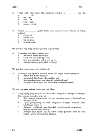 SULIT 5 011
011 SULIT
13 Setelah jatuh sakit, nenek tidak menjamah walaupun se____________ nasi dan
se____________ air.
A biji ... titis
B buah ... titik
C butir ... teguk
D pinggan ... teguk
14 Natahsa ____________ apabila diminta untuk menjawab soalan itu kerana dia sedang
berkhayal.
A terkial-kial
B terkebil-kebil
C terpinga-pinga
D tersentak-sentak
Pilih jawapan yang paling sesuai bagi soalan yang diberikan.
15 Di manakah awak akan menunggu saya?
A Berdekatan dengan pejabat pos.
B Sudah lama saya menunggu awak.
C Saya akan menelefon apabila saya sampai.
D Kita akan berjumpa pada pukul 10.00 pagi.
Pilih ayat tanya yang sesuai bagi ayat di bawah.
16 Keuntungan yang diperoleh pada Hari Kantin tidak begitu memberangsangkan.
A Bilakah Hari Kantin diadakan?
B Mengapakah Hari Kantin tidak diadakan lagi?
C Berapakah keuntungan yang diperoleh pada Hari Kantin?
D Mengapakah keuntungan Hari Kantin tidak memberangsangkan?
Pilih ayat yang sama maksud dengan ayat yang diberi.
17 Gotong-royong yang diadakan itu adalah untuk mengeratkan hubungan kekeluargaan
dalam kalangan penduduk taman ini.
A Hasil daripada gotong-royong itu, para penduduk taman ini bertambah erat
hubungan mereka.
B Tujuan gotong-royong ini untuk mengeratkan hubungan penduduk antara
kekeluargaan taman ini.
C Hubungan kekeluargaan yang bertambah erat di taman ini memudahkan
program gotong-royong diadakan.
D Hubungan kekeluargaan yang erat dalam kalangan penduduk taman ini adalah
matlamat projek gotong-royong diadakan.
 