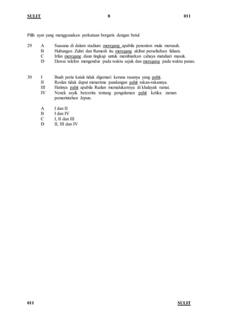 SULIT 8 011
011 SULIT
Pilih ayat yang menggunakan perkataan bergaris dengan betul
29 A Suasana di dalam stadium meregang apabila penonton mula merusuh.
B Hubungan Zuhri dan Ramesh itu meregang akibat perselisihan faham.
C Irfan meregang daun tingkap untuk membiarkan cahaya matahari masuk.
D Dawai telefon mengendur pada waktu sejuk dan meregang pada waktu panas.
30 I Buah peria katak tidak digemari kerana rasanya yang pahit.
II Roslan tidak dapat menerima pandangan pahit rakan-rakannya.
III Hatinya pahit apabila Ruzlan memalukannya di khalayak ramai.
IV Nenek asyik bercerita tentang pengalaman pahit ketika zaman
pemerintahan Jepun.
A I dan II
B I dan IV
C I, II dan III
D II, III dan IV
 
