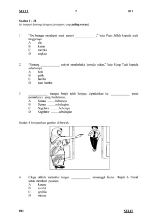 SULIT 2 011
011 SULIT
Soalan 1 - 21
Isi tempat kosong dengan jawapan yang paling sesuai.
1 “Ibu bangga mendapat anak seperti ____________ ,” kata Puan Jalilah kepada anak
tunggalnya.
A dia
B kamu
C mereka
D engkau
2 “Pantang ____________ rakyat menderhaka kepada sultan,” kata Hang Tuah kepada
sahabatnya.
A beta
B patik
C hamba
D tuan hamba
3 ____________ mangsa banjir telah berjaya dipindahkan ke ____________ pusat
pemindahan yang berdekatan.
A Semua ..........beberapa
B Semua ..........sebahagian
C Segelintir ..........beberapa
D Segelintir ..........sebahagian
Soalan 4 berdasarkan gambar di bawah.
4 Cikgu Atihah melambai tangan ____________ memanggil Ketua Darjah 6 Utarid
untuk memberi pesanan.
A kerana
B sambil
C apabila
D supaya
 