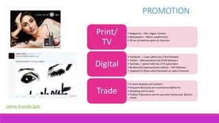 PROMOTION
• Magazines – Elle, Vogue, Femina
• Newspapers – Metro supplements
• 30 sec primetime spots on channels
Print/
TV
• Facebook – I Love Lakme has 2.4m followers
• Twitter – @ILoveLakme has 33.9K followers
• YouTube – Lakme India has 37.9 subscribers
• Be Beautiful (sponsored by Lakme) – 74K followers
• Targeted 15-30sec advertisements on select channels
Digital
• In-store displays and counters
• Frequent discounts on e-commerce platforms
• Sampling and try-outs
• Product Placement and tie-ups with movies and fashion
shows
Trade
Lakme Youtube Spot
 