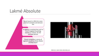 Lakmé Absolute
Recent launch in 2014 of a more
premium cosmetics and skincare
line
In addition to existing lines such as
‘9 to 5’ targeted at working
women, or ‘Classic’, for the
everyday woman
Closest competitor in terms of
segment would be L’Oreal, Revlon
and Max Factor
Reference: Lakme India, lakmeindia.com
 