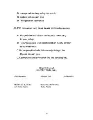 B. mengamalkan sikap saling membantu
C. berbaik-baik dengan jiran
D. mengekalkan keamanan
30. Pilih peringatan yang tidak benar berdasarkan pantun.
A. Kita perlu berbudi di tempat dan pada masa yang
tertentu sahaja.
B. Hubungan antara jiran dapat dieratkan melalui amalan
bantu-membantu.
C. Beban yang kita hadapi akan menjadi ringan jika
dikongsi dengan jiran.
D. Keamanan dapat dihidupkan jika kita bersatu padu.
SOALAN TAMAT
SELAMAT MAJU JAYA
Disediakan Oleh; Disemak oleh: Disahkan oleh;
……………………. ……………………….
………………………
(Mohd Azmi B Zulkifli) (Siti Zunaidah bt Shahid)
Guru Matapelajaran Ketua Panitia
10
 