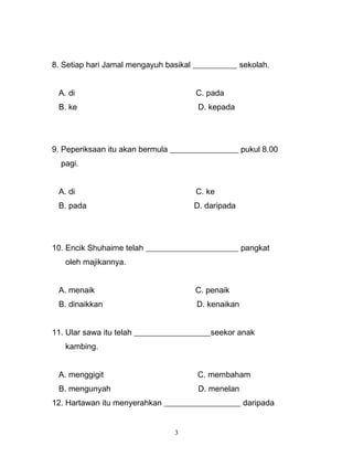 8. Setiap hari Jamal mengayuh basikal ___________ sekolah.
A. di C. pada
B. ke D. kepada
9. Peperiksaan itu akan bermula _________________ pukul 8.00
pagi.
A. di C. ke
B. pada D. daripada
10. Encik Shuhaime telah _______________________ pangkat
oleh majikannya.
A. menaik C. penaik
B. dinaikkan D. kenaikan
11. Ular sawa itu telah ___________________seekor anak
kambing.
A. menggigit C. membaham
B. mengunyah D. menelan
12. Hartawan itu menyerahkan ___________________ daripada
3
 