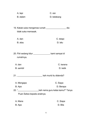 A. tepi C. sisi
B. dalam D. belakang
19. Kakak suka mengemas rumah ___________________ dia
tidak suka memasak.
A. dan C. tetapi
B. atau D. lalu
20. Fitri sedang tidur ________________ kami sampai di
rumahnya.
A. dan C. kerana
B. sambil D. ketik
21. ________________________ kah murid itu didenda?
A. Mengapa C. Siapa
B. Apa D. Berapa
22. “____________________kah nama guru kelas kamu?” Tanya
Puan Salwa kepada anaknya.
A. Mana C. Siapa
B. Apa D. Bila
6
 