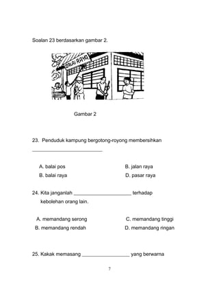 Soalan 23 berdasarkan gambar 2.
Gambar 2
23. Penduduk kampung bergotong-royong membersihkan
____________________________
A. balai pos B. jalan raya
B. balai raya D. pasar raya
24. Kita janganlah _______________________ terhadap
kebolehan orang lain.
A. memandang serong C. memandang tinggi
B. memandang rendah D. memandang ringan
25. Kakak memasang ___________________ yang berwarna
7
 