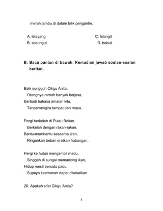 merah jambu di dalam bilik pengantin.
A. lelayang C. lelangit
B. sesungut D. bebuli
B. Baca pantun di bawah. Kemudian jawab soalan-soalan
berikut.
Baik sungguh Cikgu Anita,
Orangnya ramah banyak berjasa,
Berbudi bahasa amalan kita,
Tanpamengira tempat dan masa.
Pergi berkelah di Pulau Rokan,
Berkelah dengan rakan-rakan,
Bantu-membantu sesaama jiran,
Ringankan beban eratkan hubungan.
Pergi ke hutan mengambil madu,
Singgah di sungai memancing ikan,
Hidup mesti bersatu padu,
Supaya keamanan dapat dikekalkan.
26. Apakah sifat Cikgu Anita?
8
 