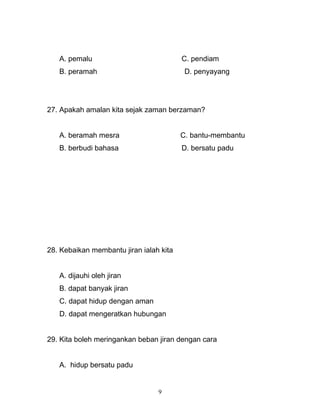 A. pemalu C. pendiam
B. peramah D. penyayang
27. Apakah amalan kita sejak zaman berzaman?
A. beramah mesra C. bantu-membantu
B. berbudi bahasa D. bersatu padu
28. Kebaikan membantu jiran ialah kita
A. dijauhi oleh jiran
B. dapat banyak jiran
C. dapat hidup dengan aman
D. dapat mengeratkan hubungan
29. Kita boleh meringankan beban jiran dengan cara
A. hidup bersatu padu
9
 