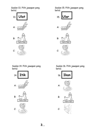 Soalan 13. Pilih jawapan yang          Soalan 15. Pilih jawapan yang
betul.                                 betul.


  13.    Ulat                            15.    Ular


  A:                                     A:




  B:                                     B:




  C:                                     C:




 Soalan 14. Pilih jawapan yang          Soalan 16. Pilih jawapan yang
 betul.                                 betul.


   14.   Itik                             16.   Ikan


   A:                                     A:




   B:                                     B:




   C:                                     C:




                                 3..
 