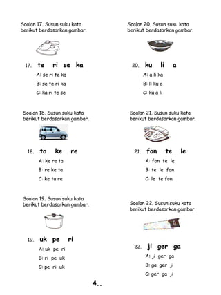 Soalan 17. Susun suku kata           Soalan 20. Susun suku kata
berikut berdasarkan gambar.          berikut berdasarkan gambar.




 17.    te     ri se ka               20.     ku      li        a
        A: se ri te ka                       A: a li ka
        B: se te ri ka                       B: li ku a
        C: ka ri te se                       C: ku a li



Soalan 18. Susun suku kata           Soalan 21. Susun suku kata
berikut berdasarkan gambar.          berikut berdasarkan gambar.




  18.    ta      ke       re           21.    fon          te       le
         A: ke re ta                          A: fon te le
         B: re ke ta                          B: te le fon
         C: ke ta re                          C: le te fon



Soalan 19. Susun suku kata
berikut berdasarkan gambar.          Soalan 22. Susun suku kata
                                     berikut berdasarkan gambar.




  19.    uk pe           ri
         A: uk pe ri                   22.     ji ger ga
         B: ri pe uk                          A: ji ger ga

         C: pe ri uk                          B: ga ger ji
                                              C: ger ga ji

                               4..
 