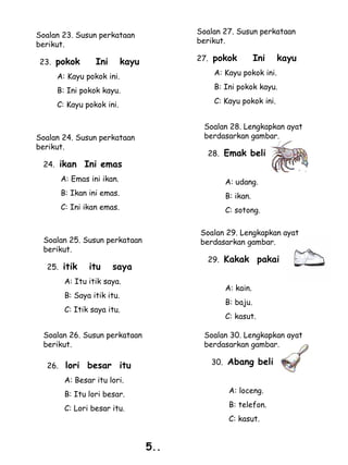 Soalan 23. Susun perkataan              Soalan 27. Susun perkataan
berikut.                                berikut.

23. pokok       Ini        kayu         27. pokok         Ini    kayu
     A: Kayu pokok ini.                     A: Kayu pokok ini.

     B: Ini pokok kayu.                     B: Ini pokok kayu.

     C: Kayu pokok ini.                     C: Kayu pokok ini.


                                         Soalan 28. Lengkapkan ayat
Soalan 24. Susun perkataan               berdasarkan gambar.
berikut.
                                          28. Emak beli
 24. ikan    Ini emas
      A: Emas ini ikan.                        A: udang.
      B: Ikan ini emas.                        B: ikan.
      C: Ini ikan emas.                        C: sotong.

                                        Soalan 29. Lengkapkan ayat
 Soalan 25. Susun perkataan             berdasarkan gambar.
 berikut.
                                          29. Kakak        pakai
  25. itik    itu     saya
       A: Itu itik saya.
                                               A: kain.
       B: Saya itik itu.
                                               B: baju.
       C: Itik saya itu.
                                               C: kasut.

 Soalan 26. Susun perkataan              Soalan 30. Lengkapkan ayat
 berikut.                                berdasarkan gambar.

  26. lori    besar itu                    30. Abang beli

       A: Besar itu lori.
       B: Itu lori besar.                       A: loceng.

       C: Lori besar itu.                       B: telefon.
                                                C: kasut.


                                  5..
 