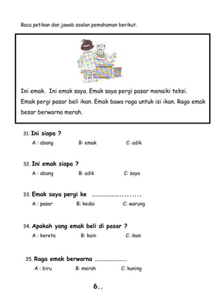 Baca petikan dan jawab soalan pemahaman berikut.




Ini emak. Ini emak saya. Emak saya pergi pasar menaiki teksi.
Emak pergi pasar beli ikan. Emak bawa raga untuk isi ikan. Raga emak
besar berwarna merah.


31. Ini siapa ?
    A : abang          B: emak             C: adik



32. Ini emak siapa ?
    A : abang          B: adik            C: saya



33. Emak saya pergi ke       ………………….........
    A : pasar         B: kedai            C: warung



34. Apakah yang emak beli di pasar ?
    A : kereta          B: kain            C: ikan



 35. Raga emak berwarna …………………..
     A : biru         B: merah           C: kuning


                             6..
 